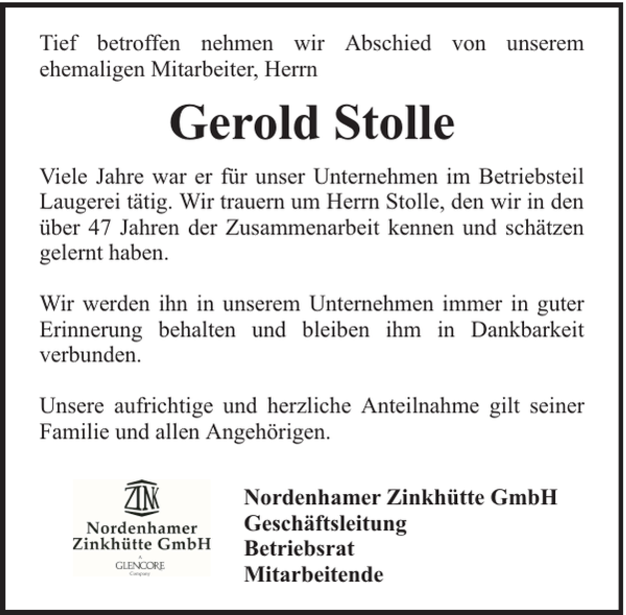 <p>Tief betroffen nehmen wir Abschied von unserem<br />ehemaligen Mitarbeiter, Herrn</p><p>Gerold Stolle<br />Viele Jahre war er für unser Unternehmen im Betriebsteil<br />Laugerei tätig. Wir trauern um Herrn Stolle, den wir in den<br />über 47 Jahren der Zusammenarbeit kennen und schätzen<br />gelernt haben.<br />Wir werden ihn in unserem Unternehmen immer in guter<br />Erinnerung behalten und bleiben ihm in Dankbarkeit<br />verbunden.<br />Unsere aufrichtige und herzliche Anteilnahme gilt seiner<br />Familie und allen Angehörigen.<br />Nordenhamer Zinkhütte GmbH<br />Geschäftsleitung<br />Betriebsrat<br />Mitarbeitende</p>