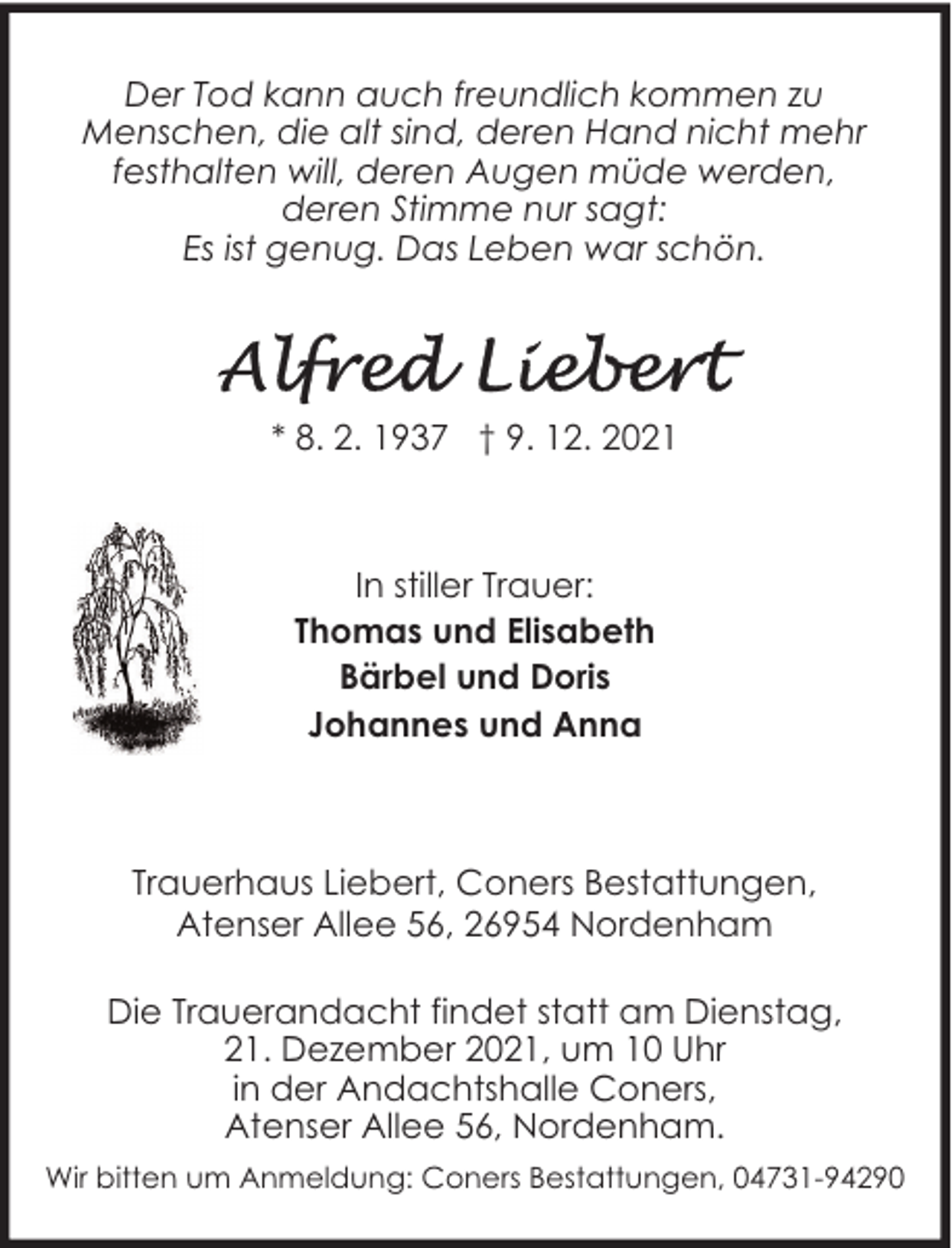 <p>Der Tod kann auch freundlich kommen zu<br />Menschen, die alt sind, deren Hand nicht mehr<br />festhalten will, deren Augen müde werden,<br />deren Stimme nur sagt:<br />Es ist genug. Das Leben war schön.</p>
<p>* 8. 2. 1937 † 9. 12. 2021</p>
<p>In stiller Trauer:<br />Thomas und Elisabeth<br />Bärbel und Doris<br />Johannes und Anna</p>
<p>Trauerhaus Liebert, Coners Bestattungen,<br />Atenser Allee 56, 26954 Nordenham<br />Die Trauerandacht findet statt am Dienstag,<br />21. Dezember 2021, um 10 Uhr<br />in der Andachtshalle Coners,<br />Atenser Allee 56, Nordenham.<br />Wir bitten um Anmeldung: Coners Bestattungen, 04731-94290</p>