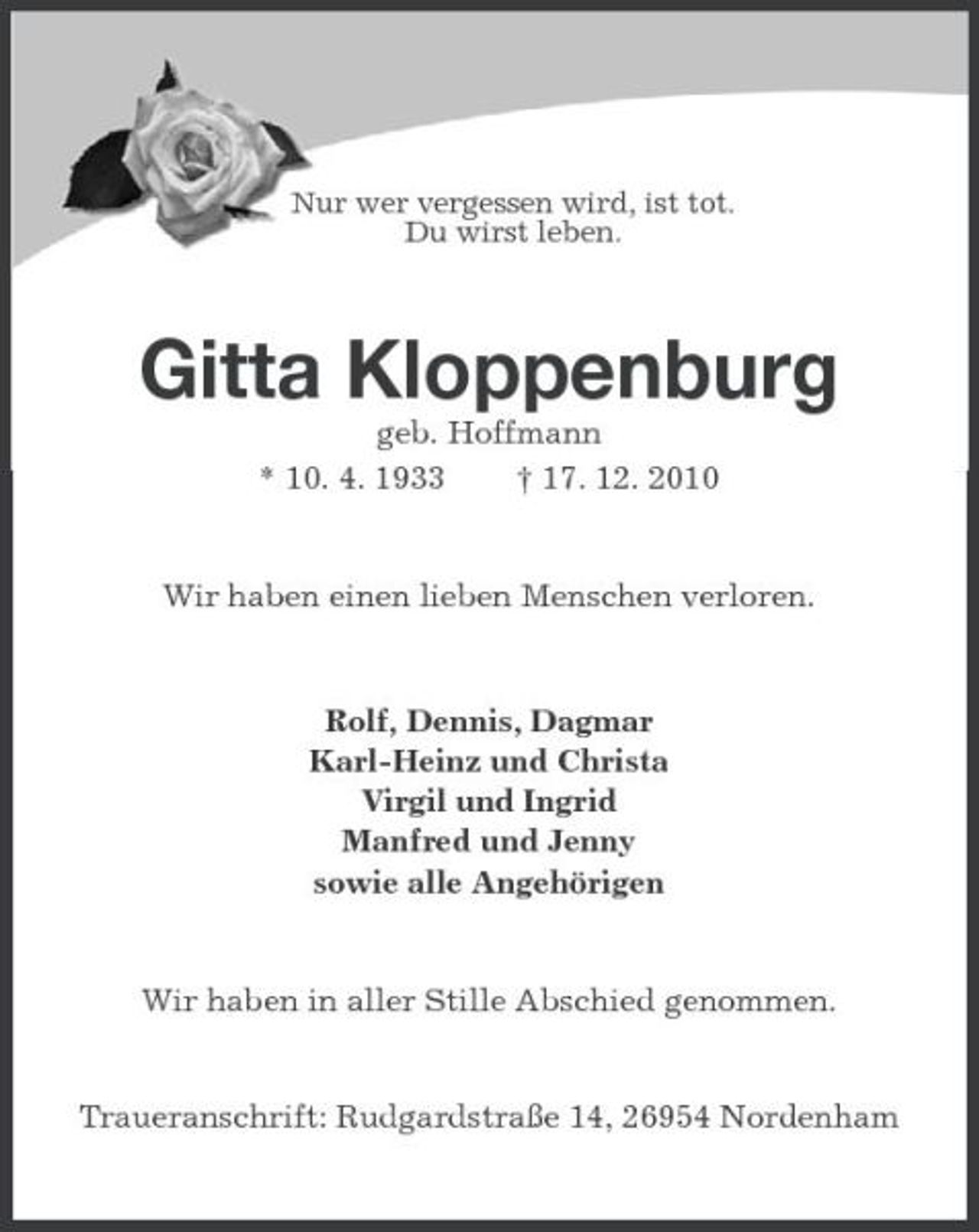 <p>Nur wer vergessen wird, ist tot. Du wirst leben.</p><p>Gitta Kloppenburg<br />geb. Hoffmann * 10. 4. 1933 † 17. 12. 2010 Wir haben einen lieben Menschen verloren.</p><p>Rolf, Dennis, Dagmar Karl-Heinz und Christa Virgil und Ingrid Manfred und Jenny sowie alle Angehörigen</p><p>Wir haben in aller Stille Abschied genommen.</p><p>Traueranschrift: Rudgardstraße 14, 26954 Nordenham</p>