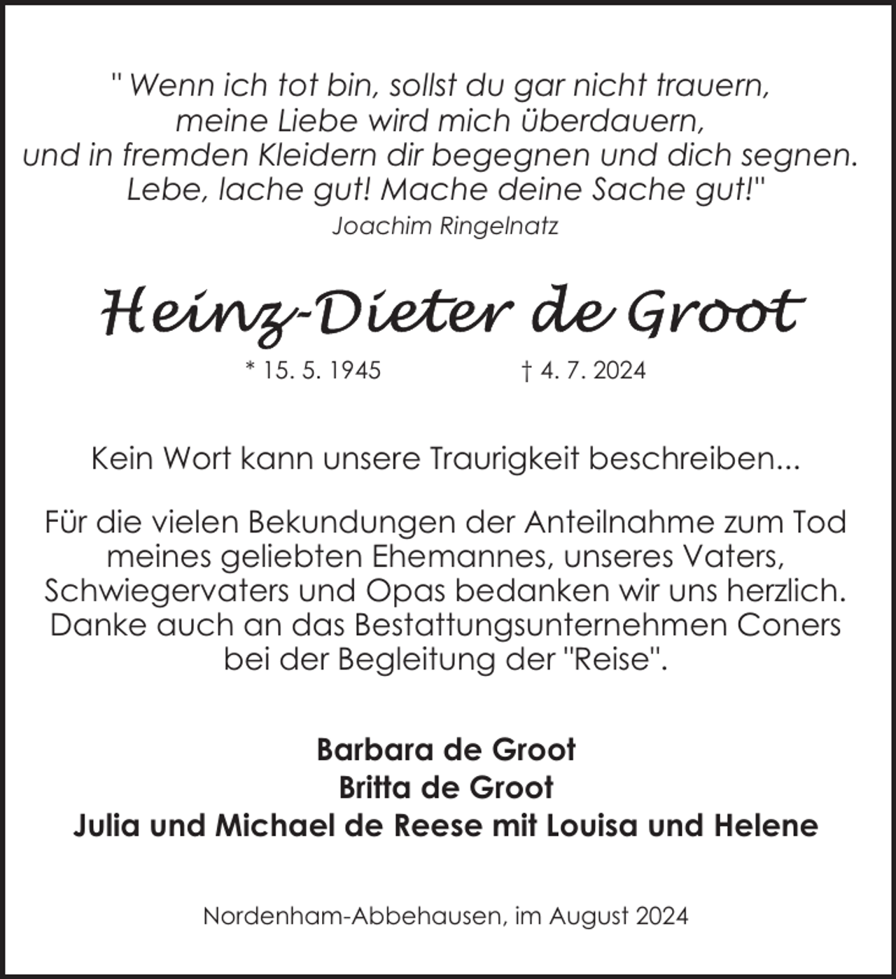 <p>" Wenn ich tot bin, sollst du gar nicht trauern,<br />meine Liebe wird mich überdauern,<br />und in fremden Kleidern dir begegnen und dich segnen.<br />Lebe, lache gut! Mache deine Sache gut!"<br />Joachim Ringelnatz</p>
<p>* 15. 5. 1945</p>
<p>† 4. 7. 2024</p>
<p>Kein Wort kann unsere Traurigkeit beschreiben...<br />Für die vielen Bekundungen der Anteilnahme zum Tod<br />meines geliebten Ehemannes, unseres Vaters,<br />Schwiegervaters und Opas bedanken wir uns herzlich.<br />Danke auch an das Bestattungsunternehmen Coners<br />bei der Begleitung der "Reise".<br />Barbara de Groot<br />Britta de Groot<br />Julia und Michael de Reese mit Louisa und Helene<br />Nordenham-Abbehausen, im August 2024</p>