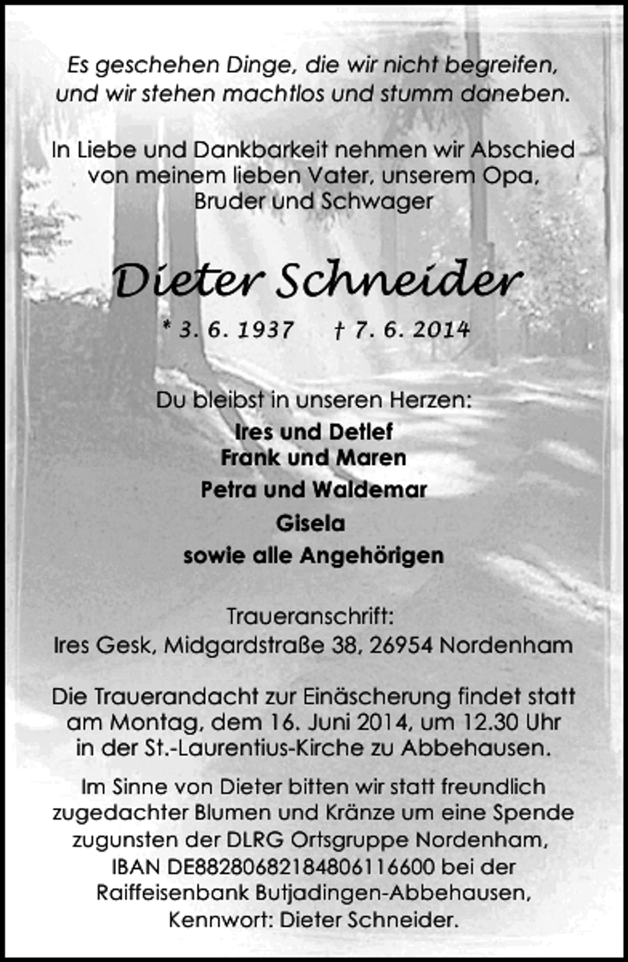 <p>Es geschehen Dinge, die wir nicht begreifen,<br />und wir stehen machtlos und stumm daneben.<br />In Liebe und Dankbarkeit nehmen wir Abschied<br />von meinem lieben Vater, unserem Opa,<br />Bruder und Schwager</p><p>Dieter Schneider<br />* 3. 6. 1937</p><p>† 7. 6. 2014</p><p>Du bleibst in unseren Herzen:<br />Ires und Detlef<br />Frank und Maren<br />Petra und Waldemar<br />Gisela<br />sowie alle Angehörigen<br />Traueranschrift:<br />Ires Gesk, Midgardstraße 38, 26954 Nordenham<br />Die Trauerandacht zur Einäscherung findet statt<br />am Montag, dem 16. Juni 2014, um 12.30 Uhr<br />in der St.-Laurentius-Kirche zu Abbehausen.<br />Im Sinne von Dieter bitten wir statt freundlich<br />zugedachter Blumen und Kränze um eine Spende<br />zugunsten der DLRG Ortsgruppe Nordenham,<br />IBAN DE88280682184806116600 bei der<br />Raiffeisenbank Butjadingen-Abbehausen,<br />Kennwort: Dieter Schneider.</p>
