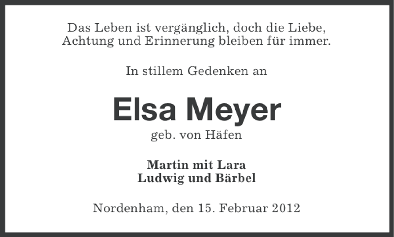 <p>Das Leben ist vergänglich, doch die Liebe,<br />Achtung und Erinnerung bleiben für immer.<br />In stillem Gedenken an</p><p>Elsa Meyer<br />geb. von Häfen<br />Martin mit Lara<br />Ludwig und Bärbel<br />Nordenham, den 15. Februar 2012</p>