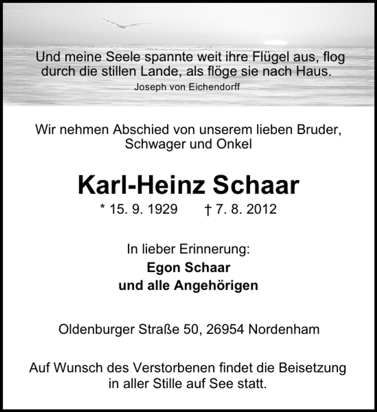 <p>Und meine Seele spannte weit ihre Flügel aus, flog<br />durch die stillen Lande, als flöge sie nach Haus.<br />Joseph von Eichendorff</p><p>Wir nehmen Abschied von unserem lieben Bruder,<br />Schwager und Onkel</p><p>Karl-Heinz Schaar<br />* 15. 9. 1929</p><p>† 7. 8. 2012</p><p>In lieber Erinnerung:<br />Egon Schaar<br />und alle Angehörigen<br />Oldenburger Straße 50, 26954 Nordenham<br />Auf Wunsch des Verstorbenen findet die Beisetzung<br />in aller Stille auf See statt.</p>