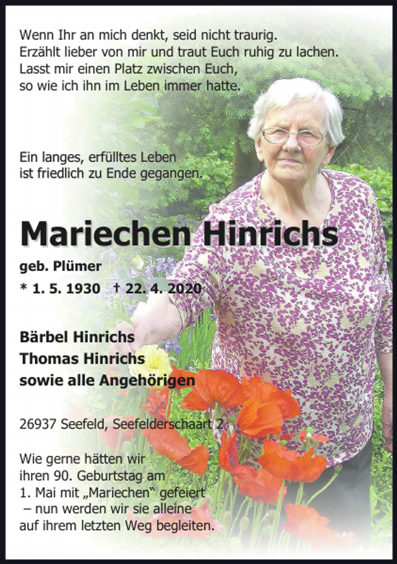 <p>Wenn Ihr an mich denkt, seid nicht traurig.<br />Erzählt lieber von mir und traut Euch ruhig zu lachen.<br />Lasst mir einen Platz zwischen Euch,<br />so wie ich ihn im Leben immer hatte.</p><p>Ein langes, erfülltes Leben<br />ist friedlich zu Ende gegangen.</p><p>Mariechen Hinrichs</p><p>geb. Plümer</p><p>* 1. 5. 1930 † 22. 4. 2020</p><p>Bärbel Hinrichs<br />Thomas Hinrichs<br />sowie alle Angehörigen<br />26937 Seefeld, Seefelderschaart 2<br />Wie gerne hätten wir<br />ihren 90. Geburtstag am<br />1. Mai mit „Mariechen“ gefeiert<br />– nun werden wir sie alleine<br />auf ihrem letzten Weg begleiten.</p>