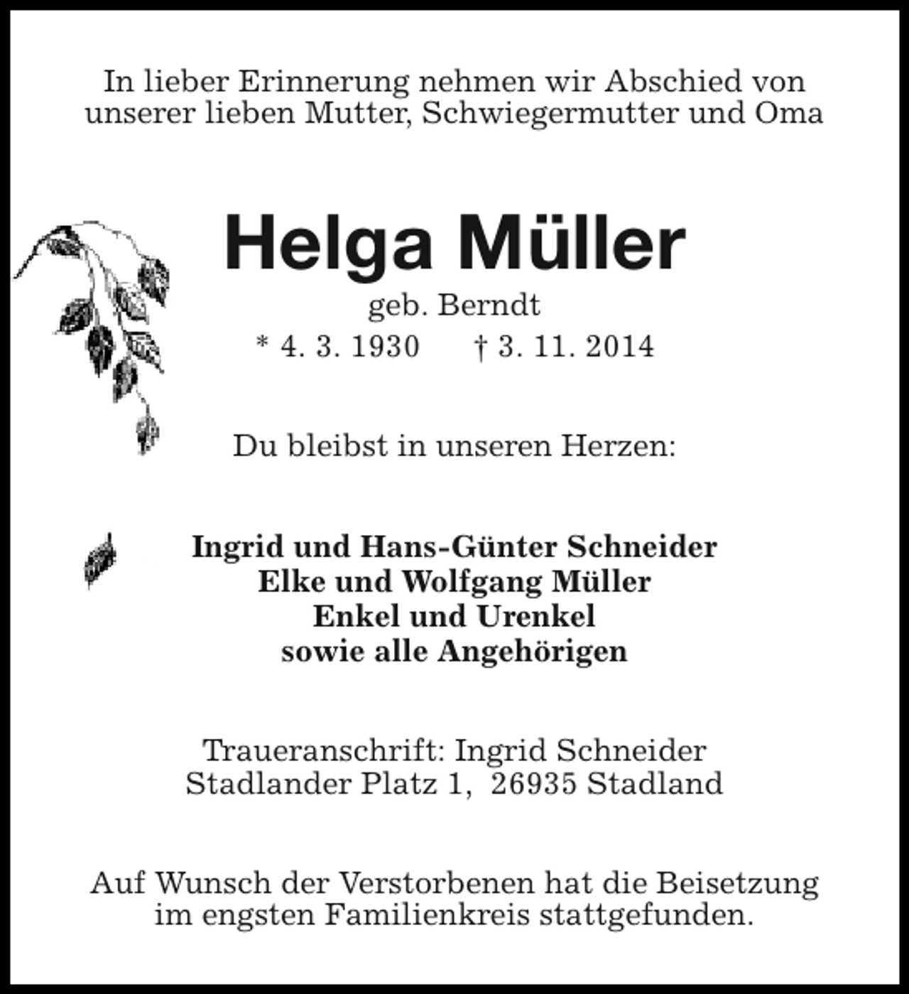 <p>In lieber Erinnerung nehmen wir Abschied von<br />unserer lieben Mutter, Schwiegermutter und Oma</p><p>Helga Müller<br />geb. Berndt<br />* 4. 3. 1930<br />† 3. 11. 2014</p><p>Du bleibst in unseren Herzen:<br />Ingrid und Hans-Günter Schneider<br />Elke und Wolfgang Müller<br />Enkel und Urenkel<br />sowie alle Angehörigen<br />Traueranschrift: Ingrid Schneider<br />Stadlander Platz 1, 26935 Stadland<br />Auf Wunsch der Verstorbenen hat die Beisetzung<br />im engsten Familienkreis stattgefunden.</p>