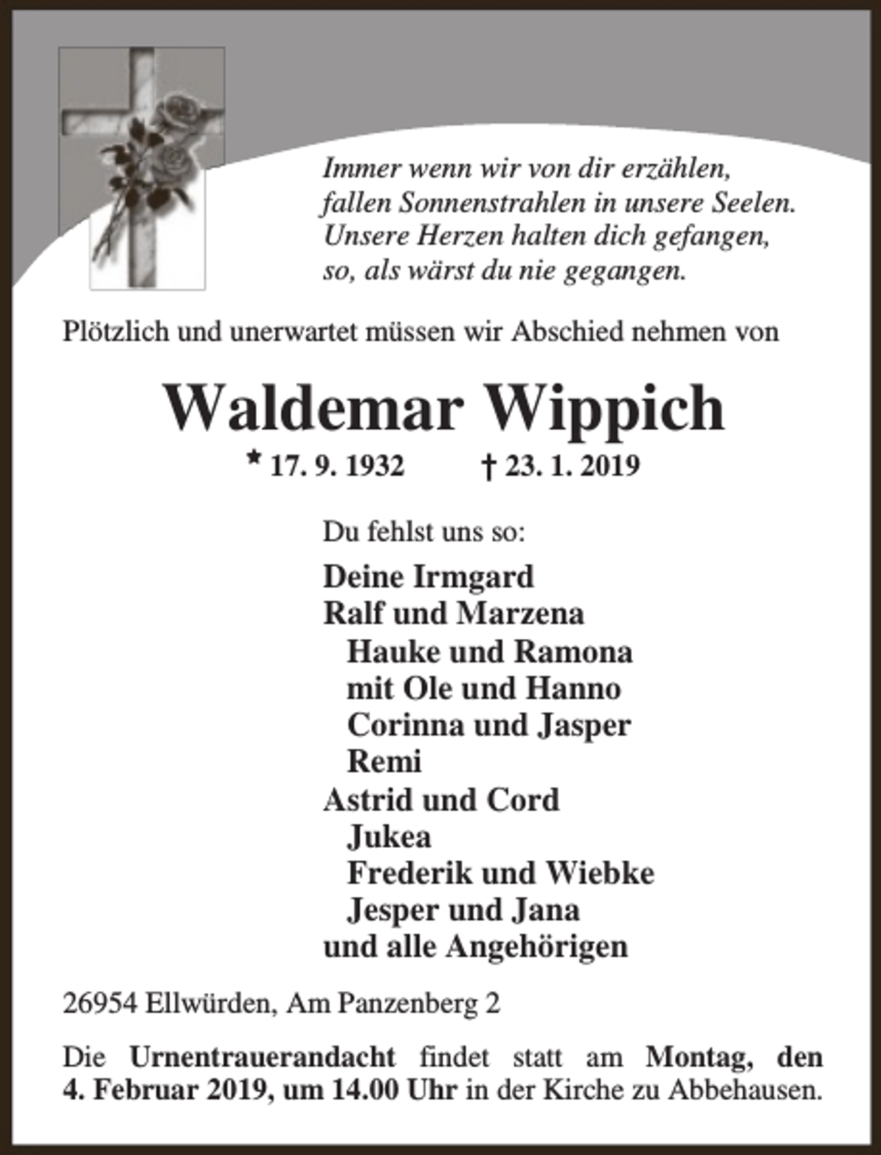<p>Immer wenn wir von dir erzählen,<br />fallen Sonnenstrahlen in unsere Seelen.<br />Unsere Herzen halten dich gefangen,<br />so, als wärst du nie gegangen.<br />Plötzlich und unerwartet müssen wir Abschied nehmen von</p><p>Waldemar Wippich<br />M</p><p>17. 9. 1932</p><p>† 23. 1. 2019</p><p>Du fehlst uns so:</p><p>Deine Irmgard<br />Ralf und Marzena<br />Hauke und Ramona<br />mit Ole und Hanno<br />Corinna und Jasper<br />Remi<br />Astrid und Cord<br />Jukea<br />Frederik und Wiebke<br />Jesper und Jana<br />und alle Angehörigen<br />26954 Ellwürden, Am Panzenberg 2<br />Die Urnentrauerandacht findet statt am Montag, den<br />4. Februar 2019, um 14.00 Uhr in der Kirche zu Abbehausen.</p>