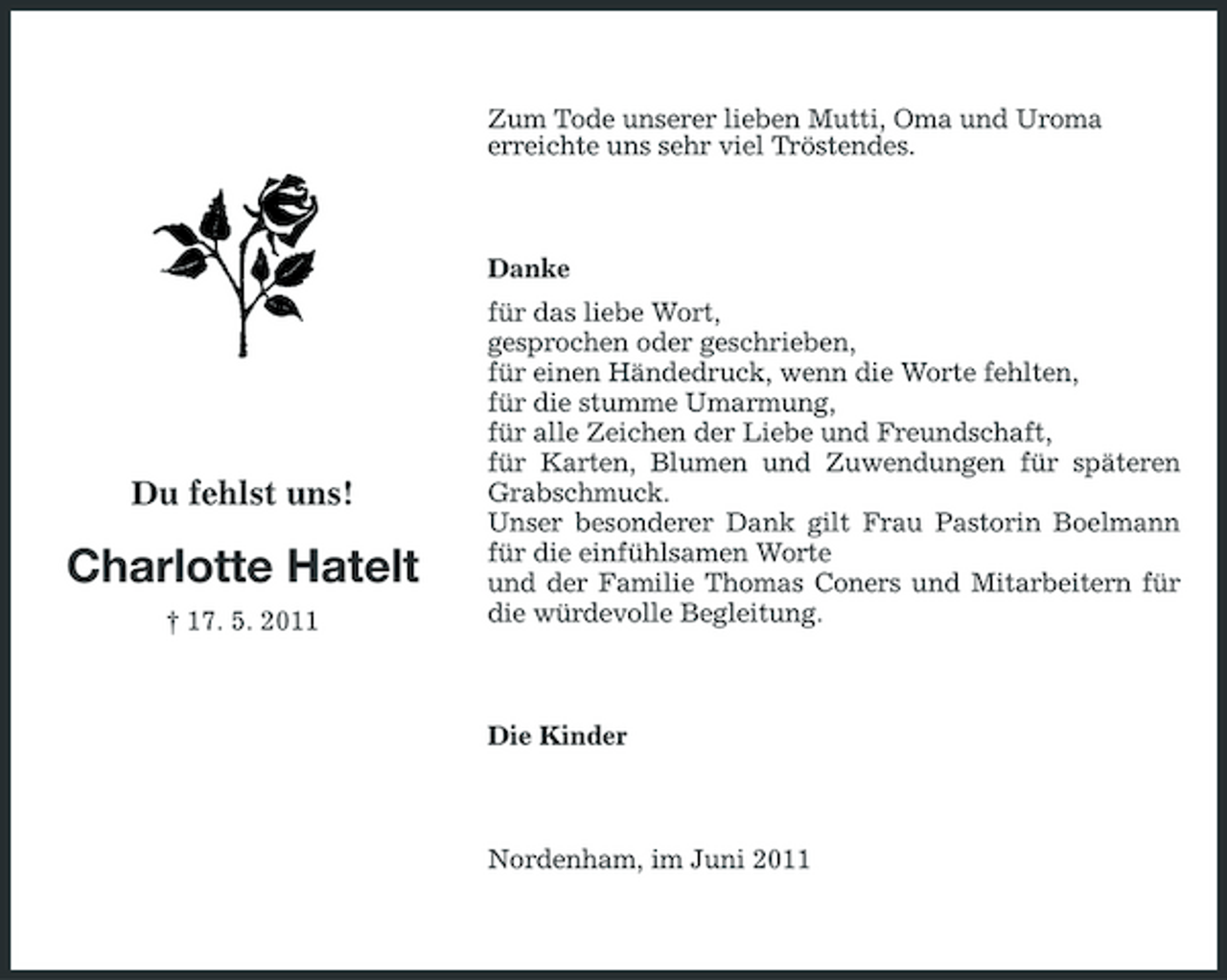<p>Zum Tode unserer lieben Mutti, Oma und Uroma erreichte uns sehr viel Tröstendes.</p><p>Danke für das liebe Wort, gesprochen oder geschrieben, für einen Händedruck, wenn die Worte fehlten, für die stumme Umarmung, für alle Zeichen der Liebe und Freundschaft, für Karten, Blumen und Zuwendungen für späteren Grabschmuck. Unser besonderer Dank gilt Frau Pastorin Boelmann für die einfühlsamen Worte und der Familie Thomas Coners und Mitarbeitern für die würdevolle Begleitung.</p><p>Du fehlst uns!</p><p>Charlotte Hatelt<br />† 17. 5. 2011</p><p>Die Kinder</p><p>Nordenham, im Juni 2011</p>