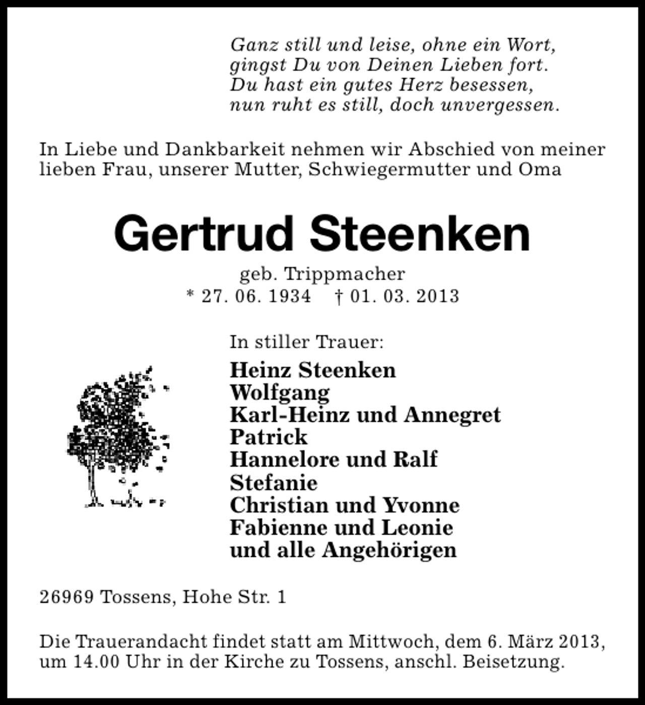 <p>Ganz still und leise, ohne ein Wort,<br />gingst Du von Deinen Lieben fort.<br />Du hast ein gutes Herz besessen,<br />nun ruht es still, doch unvergessen.<br />In Liebe und Dankbarkeit nehmen wir Abschied von meiner<br />lieben Frau, unserer Mutter, Schwiegermutter und Oma</p><p>Gertrud Steenken<br />geb. Trippmacher<br />* 27. 06. 1934 † 01. 03. 2013<br />In stiller Trauer:</p><p>Heinz Steenken<br />Wolfgang<br />Karl-Heinz und Annegret<br />Patrick<br />Hannelore und Ralf<br />Stefanie<br />Christian und Yvonne<br />Fabienne und Leonie<br />und alle Angehörigen<br />26969 Tossens, Hohe Str. 1<br />Die Trauerandacht findet statt am Mittwoch, dem 6. März 2013,<br />um 14.00 Uhr in der Kirche zu Tossens, anschl. Beisetzung.</p>