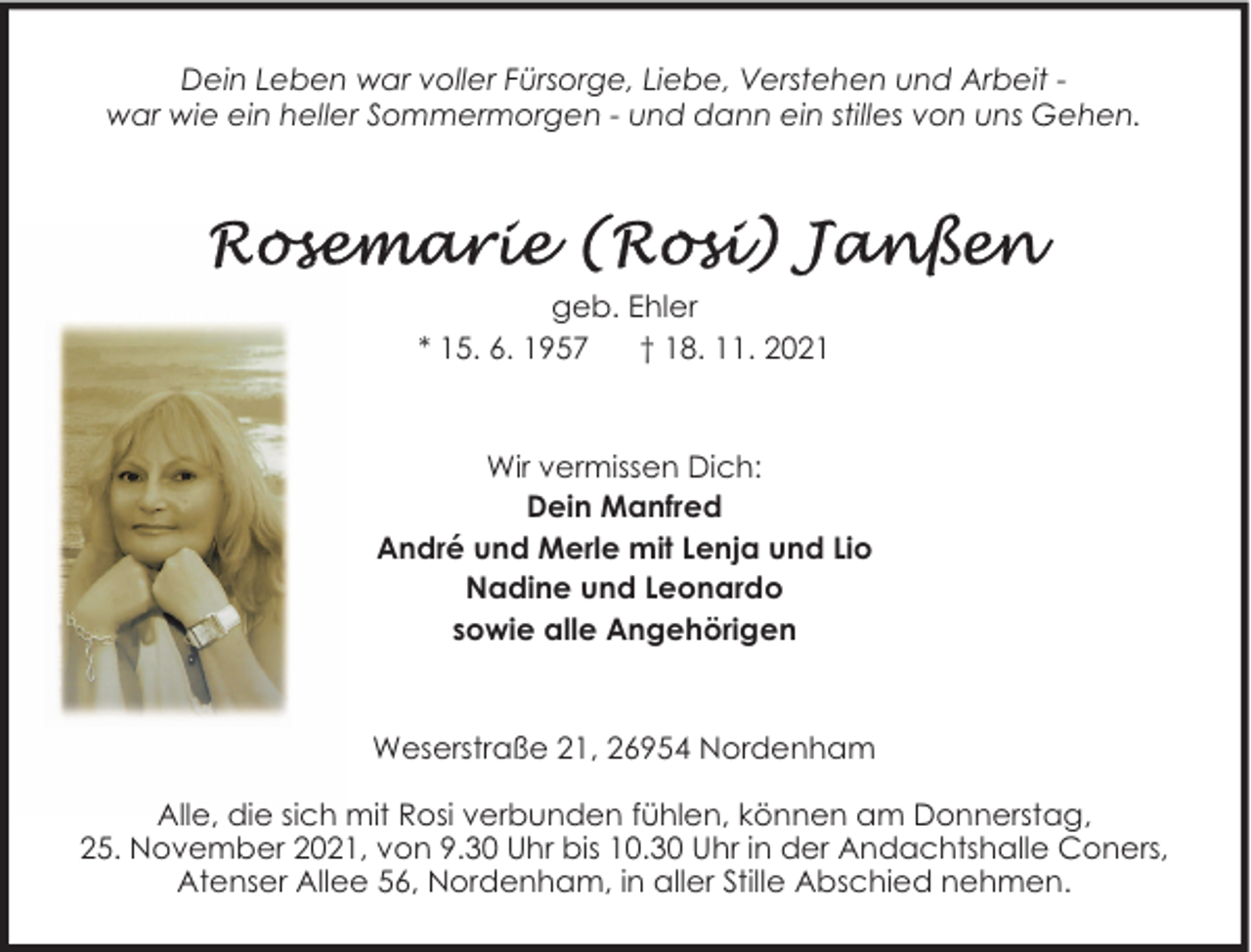 <p>Dein Leben war voller Fürsorge, Liebe, Verstehen und Arbeit war wie ein heller Sommermorgen - und dann ein stilles von uns Gehen.</p>
<p>geb. Ehler<br />* 15. 6. 1957<br />† 18. 11. 2021</p>
<p>Wir vermissen Dich:<br />Dein Manfred<br />André und Merle mit Lenja und Lio<br />Nadine und Leonardo<br />sowie alle Angehörigen</p>
<p>Weserstraße 21, 26954 Nordenham<br />Alle, die sich mit Rosi verbunden fühlen, können am Donnerstag,<br />25. November 2021, von 9.30 Uhr bis 10.30 Uhr in der Andachtshalle Coners,<br />Atenser Allee 56, Nordenham, in aller Stille Abschied nehmen.</p>