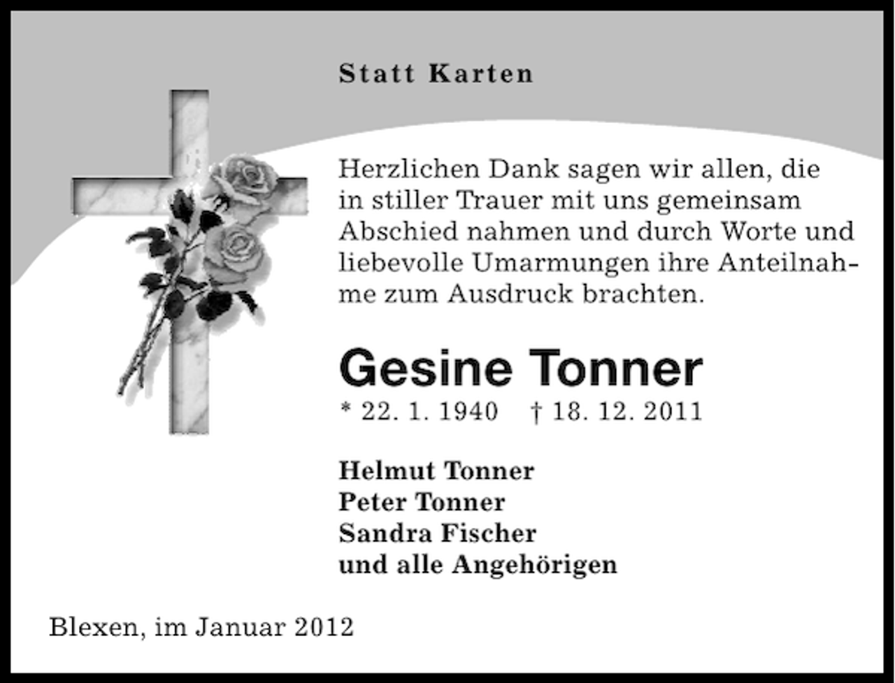 <p>St a t t K art e n<br />Herzlichen Dank sagen wir allen, die<br />in stiller Trauer mit uns gemeinsam<br />Abschied nahmen und durch Worte und<br />liebevolle Umarmungen ihre Anteilnahme zum Ausdruck brachten.</p><p>Gesine Tonner<br />* 22. 1. 1940</p><p>† 18. 12. 2011</p><p>Helmut Tonner<br />Peter Tonner<br />Sandra Fischer<br />und alle Angehörigen<br />Blexen, im Januar 2012</p>
