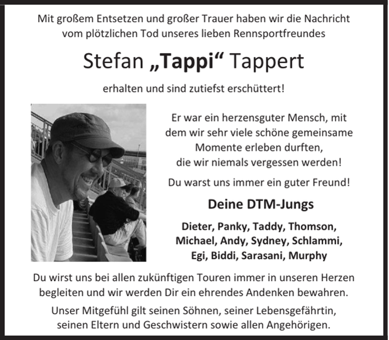 <p>Mit großem Entsetzen und großer Trauer haben wir die Nachricht<br />vom plötzlichen Tod unseres lieben Rennsportfreundes</p><p>Stefan „Tappi“ Tappert<br />erhalten und sind zutiefst erschüttert!<br />Er war ein herzensguter Mensch, mit<br />dem wir sehr viele schöne gemeinsame<br />Momente erleben durften,<br />die wir niemals vergessen werden!<br />Du warst uns immer ein guter Freund!</p><p>Deine DTM-Jungs<br />Dieter, Panky, Taddy, Thomson,<br />Michael, Andy, Sydney, Schlammi,<br />Egi, Biddi, Sarasani, Murphy<br />Du wirst uns bei allen zukünftigen Touren immer in unseren Herzen<br />begleiten und wir werden Dir ein ehrendes Andenken bewahren.<br />Unser Mitgefühl gilt seinen Söhnen, seiner Lebensgefährtin,<br />seinen Eltern und Geschwistern sowie allen Angehörigen.</p>