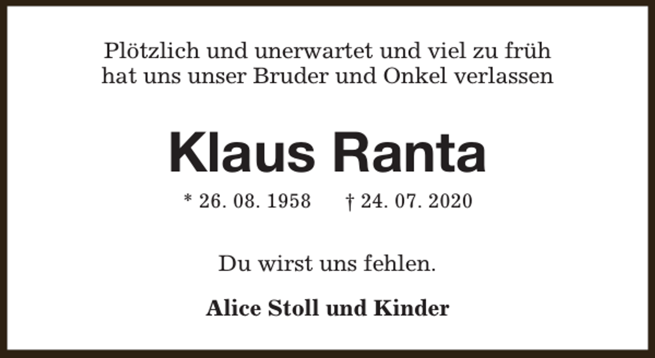 <p>Plötzlich und unerwartet und viel zu früh<br />hat uns unser Bruder und Onkel verlassen</p><p>Klaus Ranta<br />* 26. 08. 1958</p><p>† 24. 07. 2020</p><p>Du wirst uns fehlen.<br />Alice Stoll und Kinder</p>