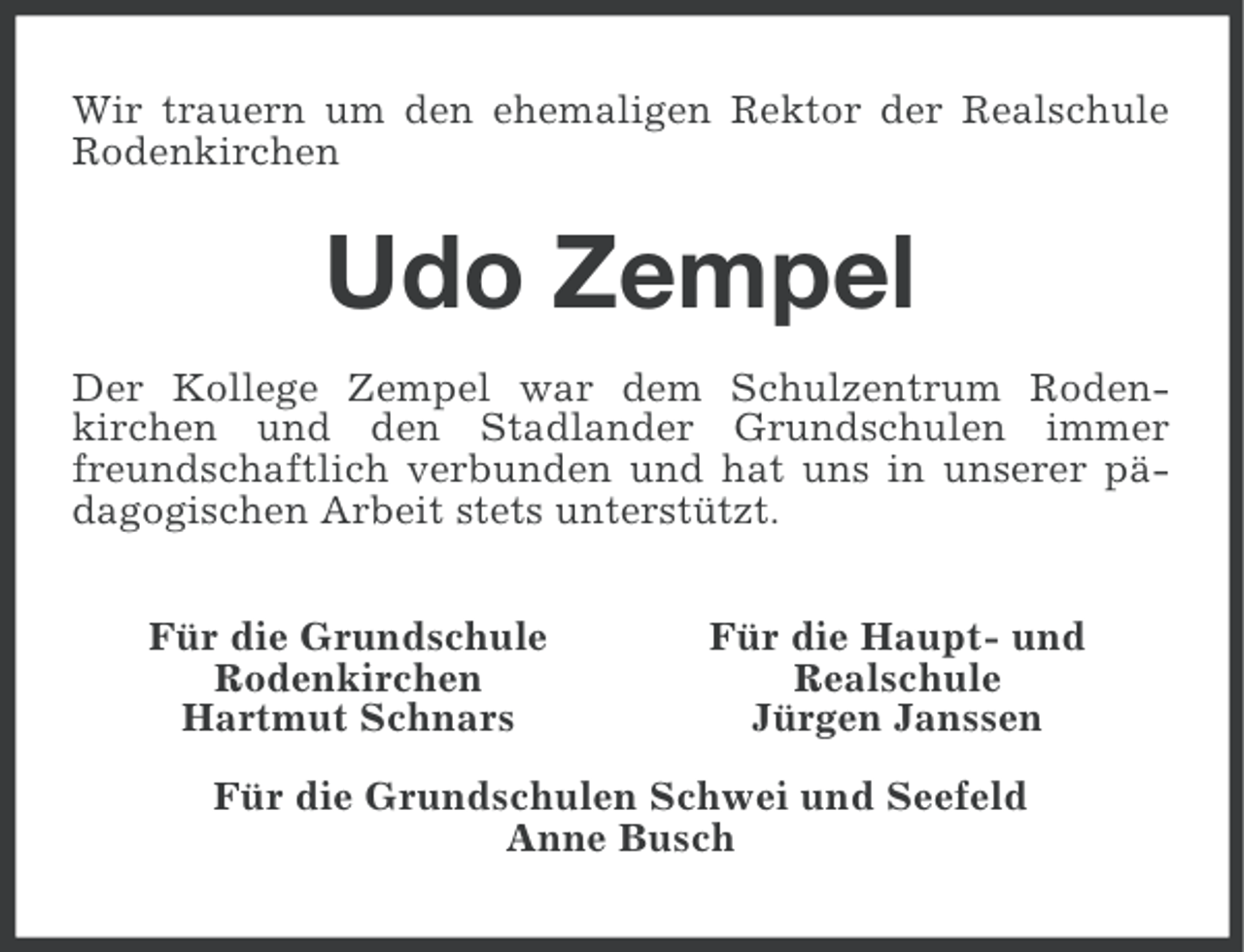 <p>Wir trauern um den ehemaligen Rektor der Realschule<br />Rodenkirchen</p><p>Udo Zempel<br />Der Kollege Zempel war dem Schulzentrum Rodenkirchen und den Stadlander Grundschulen immer<br />freundschaftlich verbunden und hat uns in unserer pädagogischen Arbeit stets unterstützt.<br />Für die Grundschule<br />Rodenkirchen<br />Hartmut Schnars</p><p>Für die Haupt- und<br />Realschule<br />Jürgen Janssen</p><p>Für die Grundschulen Schwei und Seefeld<br />Anne Busch</p>