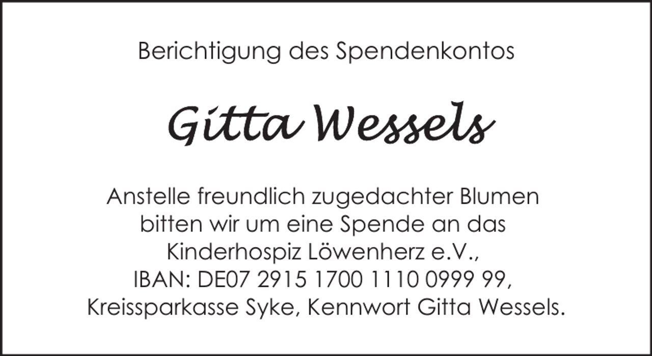 <p>Berichtigung des Spendenkontos</p><p>Anstelle freundlich zugedachter Blumen<br />bitten wir um eine Spende an das<br />Kinderhospiz Löwenherz e.V.,<br />IBAN: DE07 2915 1700 1119,<br />Kreissparkasse Syke, Kennwort Gitta Wessels.</p>