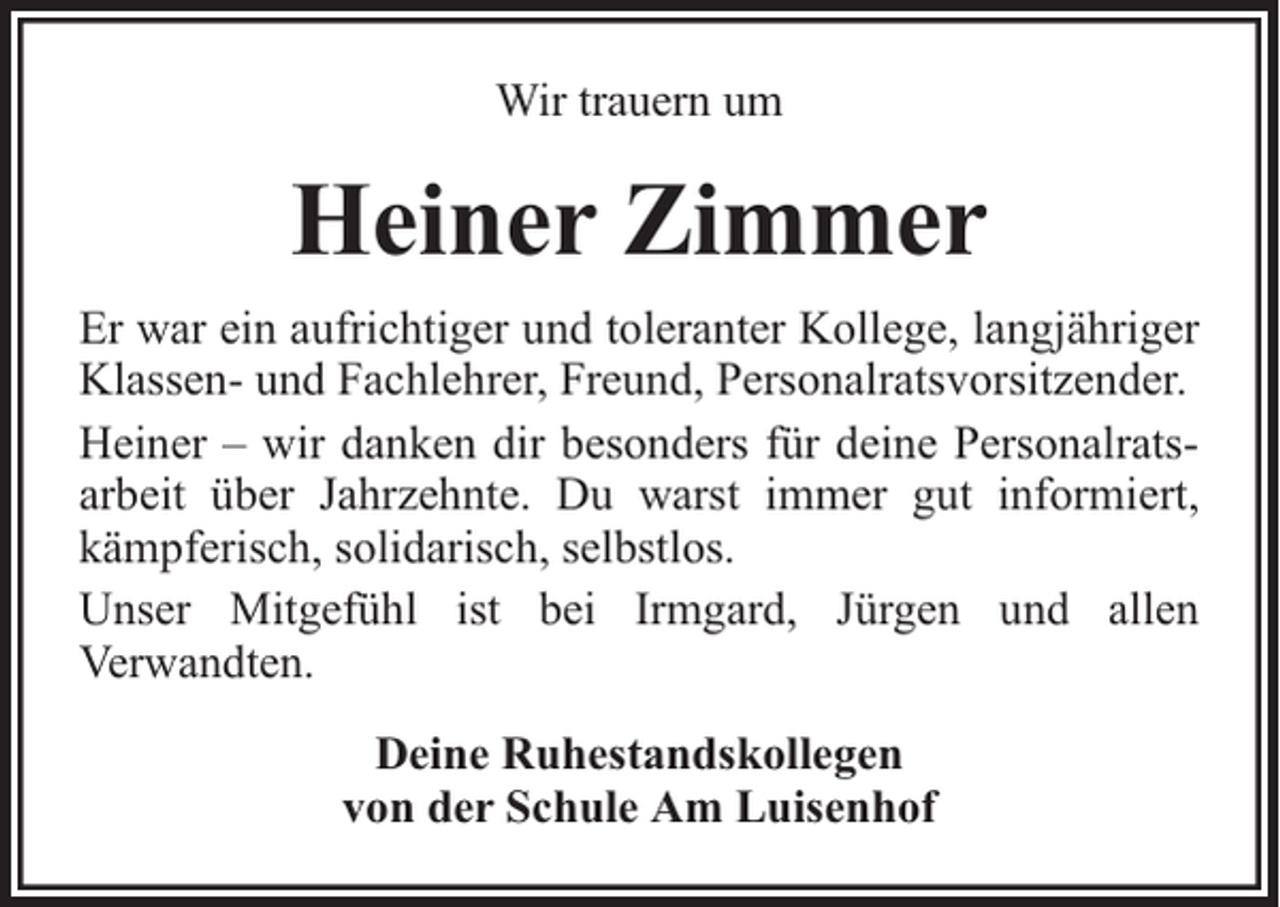 <p>Wir trauern um</p><p>Heiner Zimmer<br />Er war ein aufrichtiger und toleranter Kollege, langjähriger<br />Klassen- und Fachlehrer, Freund, Personalratsvorsitzender.<br />Heiner – wir danken dir besonders für deine Personalratsarbeit über Jahrzehnte. Du warst immer gut informiert,<br />kämpferisch, solidarisch, selbstlos.<br />Unser Mitgefühl ist bei Irmgard, Jürgen und allen<br />Verwandten.<br />Deine Ruhestandskollegen<br />von der Schule Am Luisenhof</p>