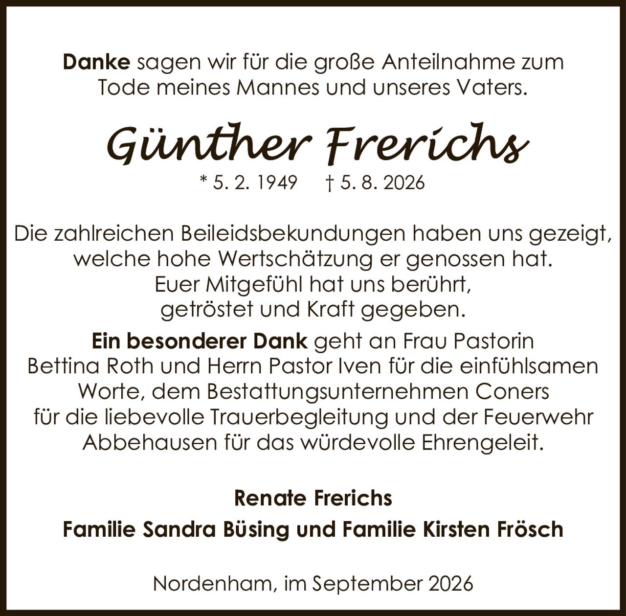 <p><strong>Danke</strong> sagen wir für die große Anteilnahme zum Tode meines Mannes und unseres Vaters.</p>

<p><strong>Günther Frerichs</strong><br>* 5. 2. 1949 † 5. 8. 2026</p>

<p>Die zahlreichen Beileidsbekundungen haben uns gezeigt, welche hohe Wertschätzung er genossen hat.<br>Euer Mitgefühl hat uns berührt, getröstet und Kraft gegeben.</p>

<p><strong>Ein besonderer Dank</strong> geht an Frau Pastorin Bettina Roth und Herrn Pastor Iven für die einfühlsamen Worte, dem Bestattungsunternehmen Coners für die liebevolle Trauerbegleitung und der Feuerwehr Abbehausen für das würdevolle Ehrengeleit.</p>

<p>Renate Frerichs<br>Familie Sandra Büsing und Familie Kirsten Frösch</p>

<p>Nordenham, im September 2026</p>