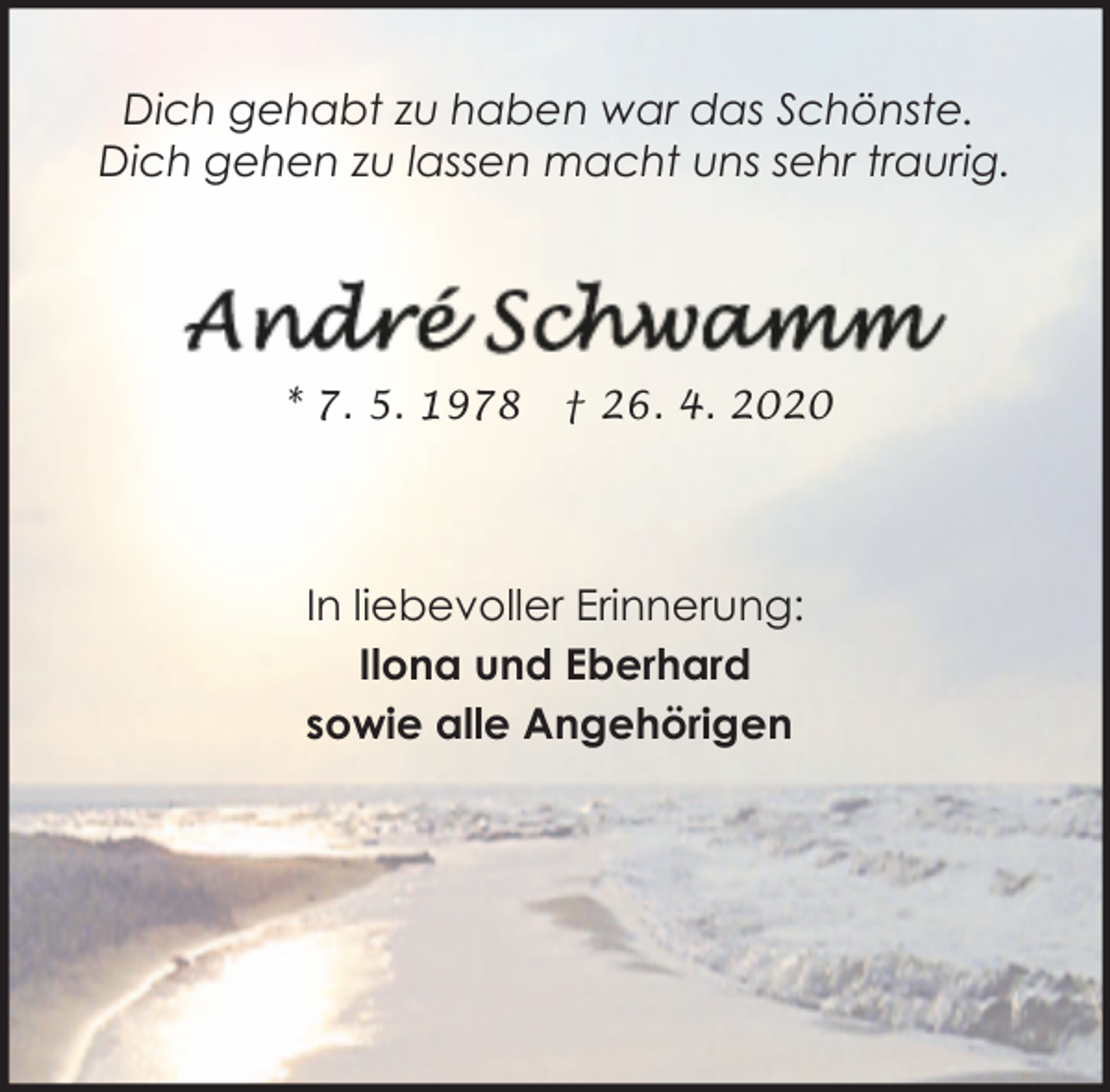 <p>Dich gehabt zu haben war das Schönste.<br />Dich gehen zu lassen macht uns sehr traurig.</p>
<p>* 7. 5. 1978</p>
<p>† 26. 4. 2020</p>
<p>In liebevoller Erinnerung:<br />Ilona und Eberhard<br />sowie alle Angehörigen</p>