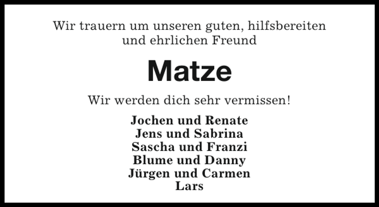 <p>Wir trauern um unseren guten, hilfsbereiten<br />und ehrlichen Freund</p><p>Matze<br />Wir werden dich sehr vermissen!<br />Jochen und Renate<br />Jens und Sabrina<br />Sascha und Franzi<br />Blume und Danny<br />Jürgen und Carmen<br />Lars</p>