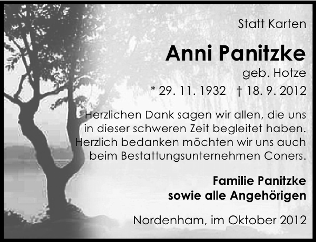 <p>Statt Karten</p><p>Anni Panitzke</p><p>geb. Hotze</p><p>* 29. 11. 1932 † 18. 9. 2012<br />Herzlichen Dank sagen wir allen, die uns<br />in dieser schweren Zeit begleitet haben.<br />Herzlich bedanken möchten wir uns auch<br />beim Bestattungsunternehmen Coners.</p><p>Familie Panitzke<br />sowie alle Angehörigen<br />Nordenham, im Oktober 2012</p>