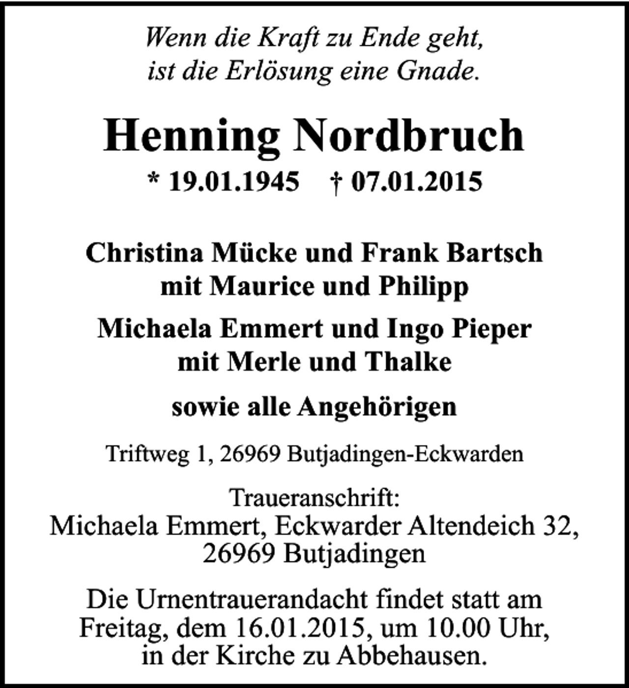 <p>Wenn die Kraft zu Ende geht,<br />ist die Erlösung eine Gnade.</p><p>Henning Nordbruch<br />* 19.01.1945</p><p>† 07.01.2015</p><p>Christina Mücke und Frank Bartsch<br />mit Maurice und Philipp<br />Michaela Emmert und Ingo Pieper<br />mit Merle und Thalke<br />sowie alle Angehörigen<br />Triftweg 1, 26969 Butjadingen-Eckwarden</p><p>Traueranschrift:</p><p>Michaela Emmert, Eckwarder Altendeich 32,<br />26969 Butjadingen<br />Die Urnentrauerandacht findet statt am<br />Freitag, dem 16.01.2015, um 10.00 Uhr,<br />in der Kirche zu Abbehausen.</p>