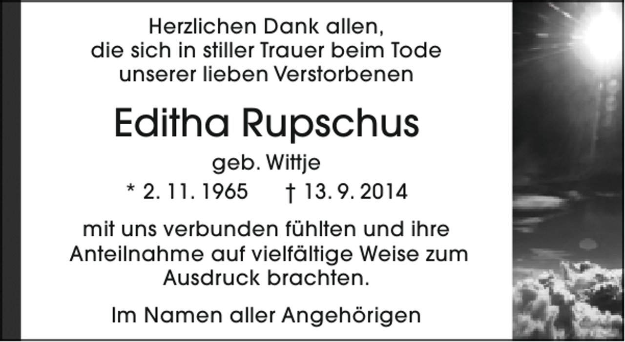 <p>Herzlichen Dank allen,<br />die sich in stiller Trauer beim Tode<br />unserer lieben Verstorbenen</p><p>Editha Rupschus<br />geb. Wittje<br />* 2. 11. 1965<br />† 13. 9. 2014</p><p>mit uns verbunden fühlten und ihre<br />Anteilnahme auf vielfältige Weise zum<br />Ausdruck brachten.<br />Im Namen aller Angehörigen</p>