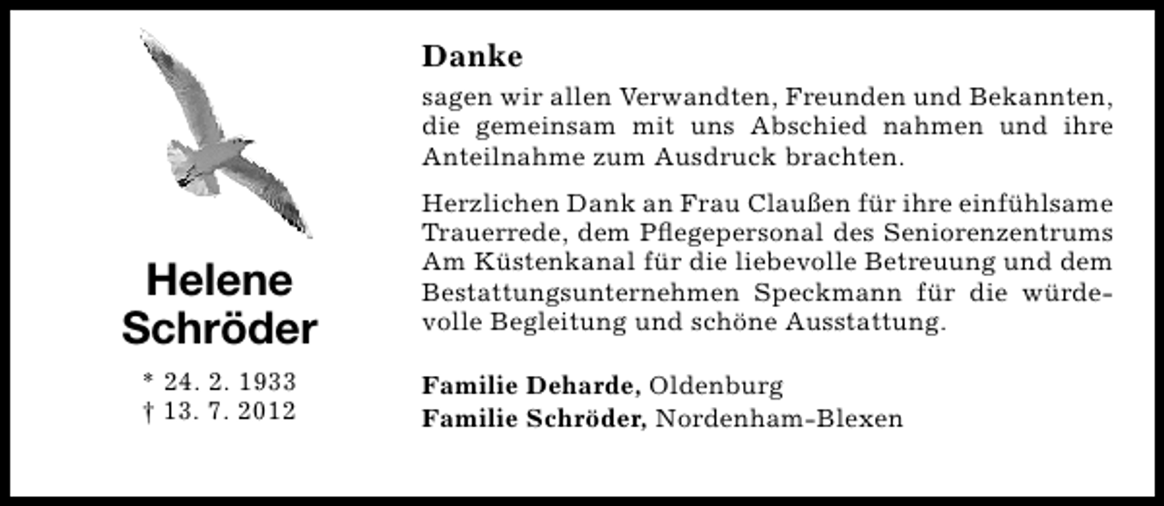 <p>Danke<br />sagen wir allen Verwandten, Freunden und Bekannten,<br />die gemeinsam mit uns Abschied nahmen und ihre<br />Anteilnahme zum Ausdruck brachten.</p><p>Helene<br />Schröder<br />* 24. 2. 1933<br />† 13. 7. 2012</p><p>Herzlichen Dank an Frau Claußen für ihre einfühlsame<br />Trauerrede, dem Pﬂegepersonal des Seniorenzentrums<br />Am Küstenkanal für die liebevolle Betreuung und dem<br />Bestattungsunternehmen Speckmann für die würdevolle Begleitung und schöne Ausstattung.<br />Familie Deharde, Oldenburg<br />Familie Schröder, Nordenham-Blexen</p>