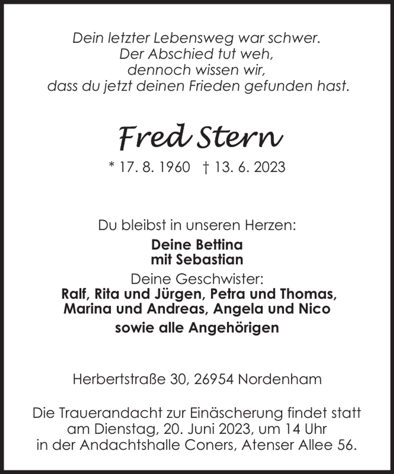 <p>Dein letzter Lebensweg war schwer.<br />Der Abschied tut weh,<br />dennoch wissen wir,<br />dass du jetzt deinen Frieden gefunden hast.</p><p>* 17. 8. 1960 † 13. 6. 2023</p><p>Du bleibst in unseren Herzen:<br />Deine Bettina<br />mit Sebastian<br />Deine Geschwister:<br />Ralf, Rita und Jürgen, Petra und Thomas,<br />Marina und Andreas, Angela und Nico<br />sowie alle Angehörigen<br />Herbertstraße 30, 26954 Nordenham<br />Die Trauerandacht zur Einäscherung findet statt<br />am Dienstag, 20. Juni 2023, um 14 Uhr<br />in der Andachtshalle Coners, Atenser Allee 56.</p>