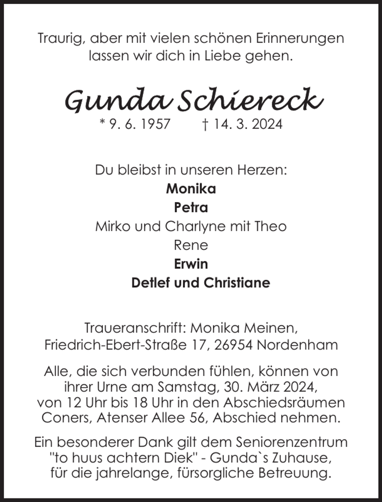<p>Traurig, aber mit vielen schönen Erinnerungen<br />lassen wir dich in Liebe gehen.</p><p>* 9. 6. 1957</p><p>† 14. 3. 2024</p><p>Du bleibst in unseren Herzen:<br />Monika<br />Petra<br />Mirko und Charlyne mit Theo<br />Rene<br />Erwin<br />Detlef und Christiane<br />Traueranschrift: Monika Meinen,<br />Friedrich-Ebert-Straße 17, 26954 Nordenham<br />Alle, die sich verbunden fühlen, können von<br />ihrer Urne am Samstag, 30. März 2024,<br />von 12 Uhr bis 18 Uhr in den Abschiedsräumen<br />Coners, Atenser Allee 56, Abschied nehmen.<br />Ein besonderer Dank gilt dem Seniorenzentrum<br />"to huus achtern Diek" - Gunda`s Zuhause,<br />für die jahrelange, fürsorgliche Betreuung.</p>