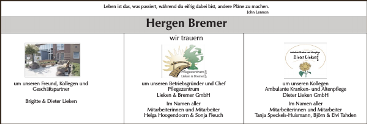 <p>Leben ist das, was passiert, während du eifrig dabei bist, andere Pläne zu machen.<br />John Lennon</p><p>Hergen Bremer<br />wir trauern<br />Ambulante Kranken- und Altenpflege<br />G<br />m<br />b<br />H</p><p>Dieter Lieken</p><p>Pflegezentrum Gm<br />Lieken &amp; Bremer bH</p><p>um unseren Freund, Kollegen und<br />Geschäftspartner<br />Brigitte &amp; Dieter Lieken</p><p>um unseren Betriebsgründer und Chef<br />Pflegezentrum<br />Lieken &amp; Bremer GmbH</p><p>um unseren Kollegen<br />Ambulante Kranken- und Altenpflege<br />Dieter Lieken GmbH</p><p>Im Namen aller<br />Mitarbeiterinnen und Mitarbeiter<br />Helga Hoogendoorn &amp; Sonja Fleuch</p><p>Im Namen aller<br />Mitarbeiterinnen und Mitarbeiter<br />Tanja Speckels-Huismann, Björn &amp; Elvi Tahden</p>