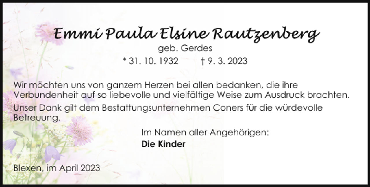 <p>geb. Gerdes<br />* 31. 10. 1932<br />† 9. 3. 2023<br />Wir möchten uns von ganzem Herzen bei allen bedanken, die ihre<br />Verbundenheit auf so liebevolle und vielfältige Weise zum Ausdruck brachten.<br />Unser Dank gilt dem Bestattungsunternehmen Coners für die würdevolle<br />Betreuung.<br />Im Namen aller Angehörigen:<br />Die Kinder<br />Blexen, im April 2023</p>
