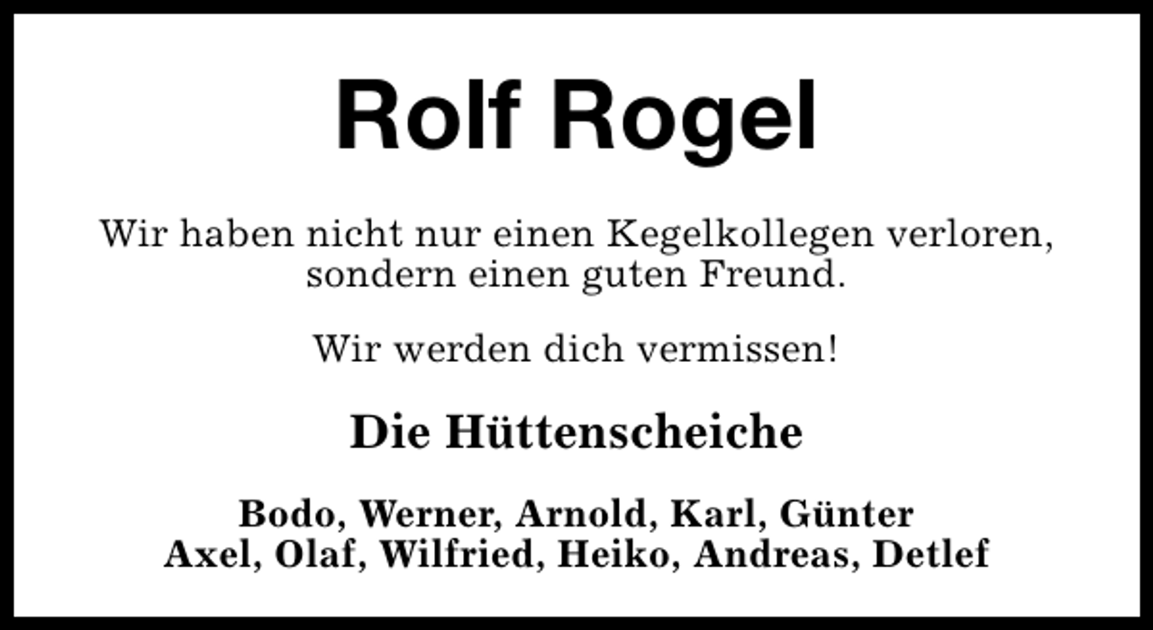 <p>Rolf Rogel<br />Wir haben nicht nur einen Kegelkollegen verloren,<br />sondern einen guten Freund.<br />Wir werden dich vermissen!</p><p>Die Hüttenscheiche<br />Bodo, Werner, Arnold, Karl, Günter<br />Axel, Olaf, Wilfried, Heiko, Andreas, Detlef</p>