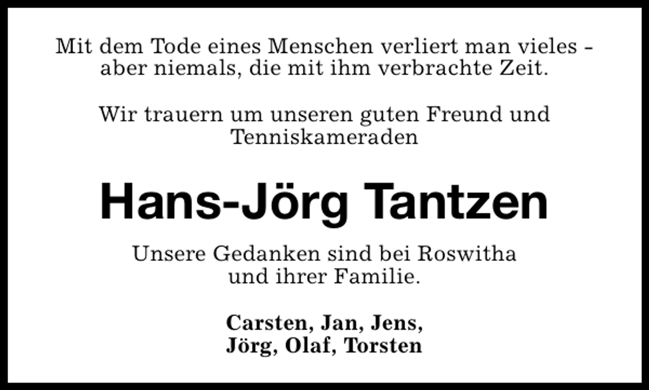 <p>Mit dem Tode eines Menschen verliert man vieles aber niemals, die mit ihm verbrachte Zeit.<br />Wir trauern um unseren guten Freund und<br />Tenniskameraden</p><p>Hans-Jörg Tantzen<br />Unsere Gedanken sind bei Roswitha<br />und ihrer Familie.<br />Carsten, Jan, Jens,<br />Jörg, Olaf, Torsten</p>