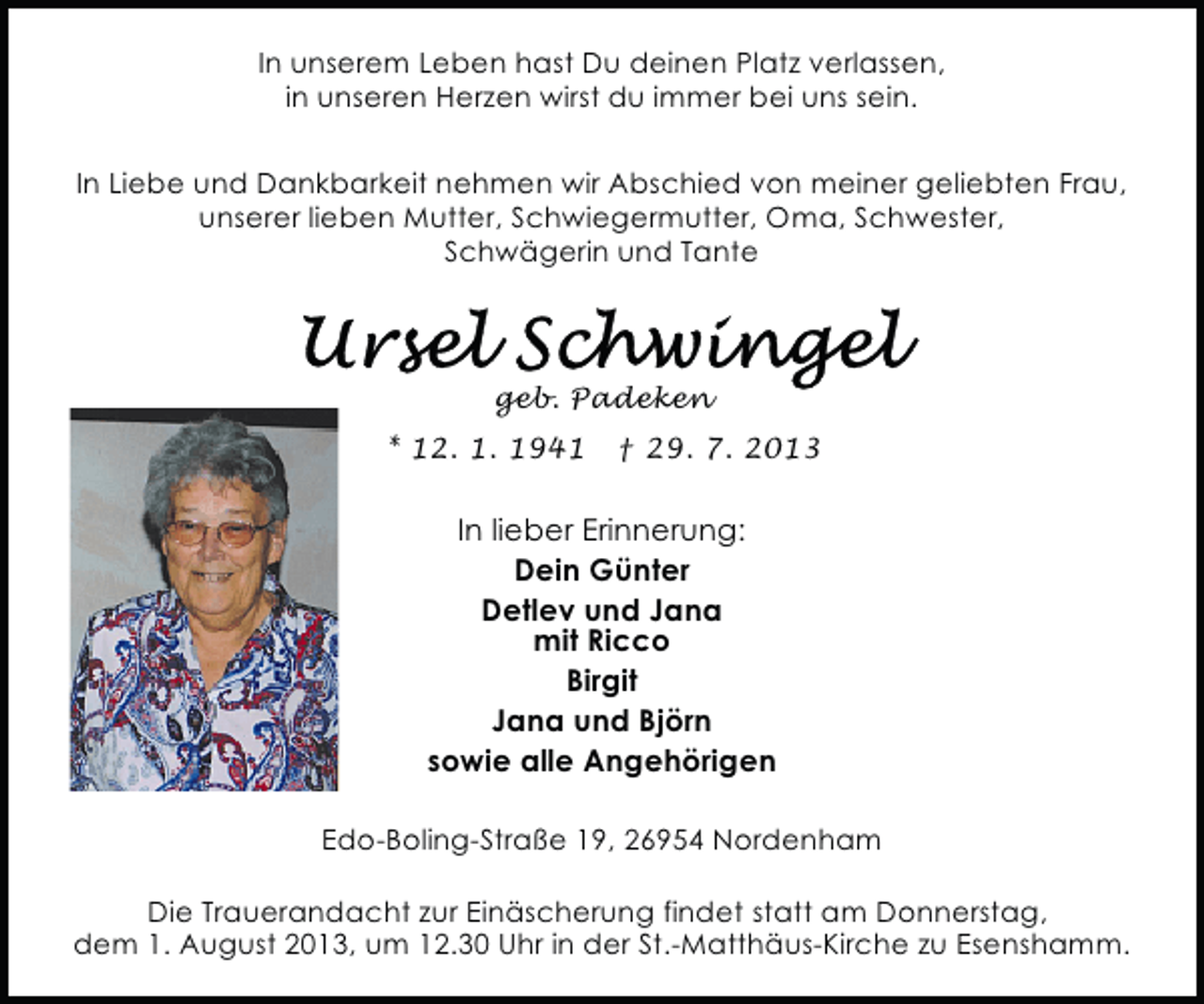 <p>In unserem Leben hast Du deinen Platz verlassen,<br />in unseren Herzen wirst du immer bei uns sein.<br />In Liebe und Dankbarkeit nehmen wir Abschied von meiner geliebten Frau,<br />unserer lieben Mutter, Schwiegermutter, Oma, Schwester,<br />Schwägerin und Tante</p>
<p>geb. Padeken<br />* 12. 1. 1941</p>
<p>† 29. 7. 2013</p>
<p>In lieber Erinnerung:<br />Dein Günter<br />Detlev und Jana<br />mit Ricco<br />Birgit<br />Jana und Björn<br />sowie alle Angehörigen<br />Edo-Boling-Straße 19, 26954 Nordenham<br />Die Trauerandacht zur Einäscherung findet statt am Donnerstag,<br />dem 1. August 2013, um 12.30 Uhr in der St.-Matthäus-Kirche zu Esenshamm.</p>