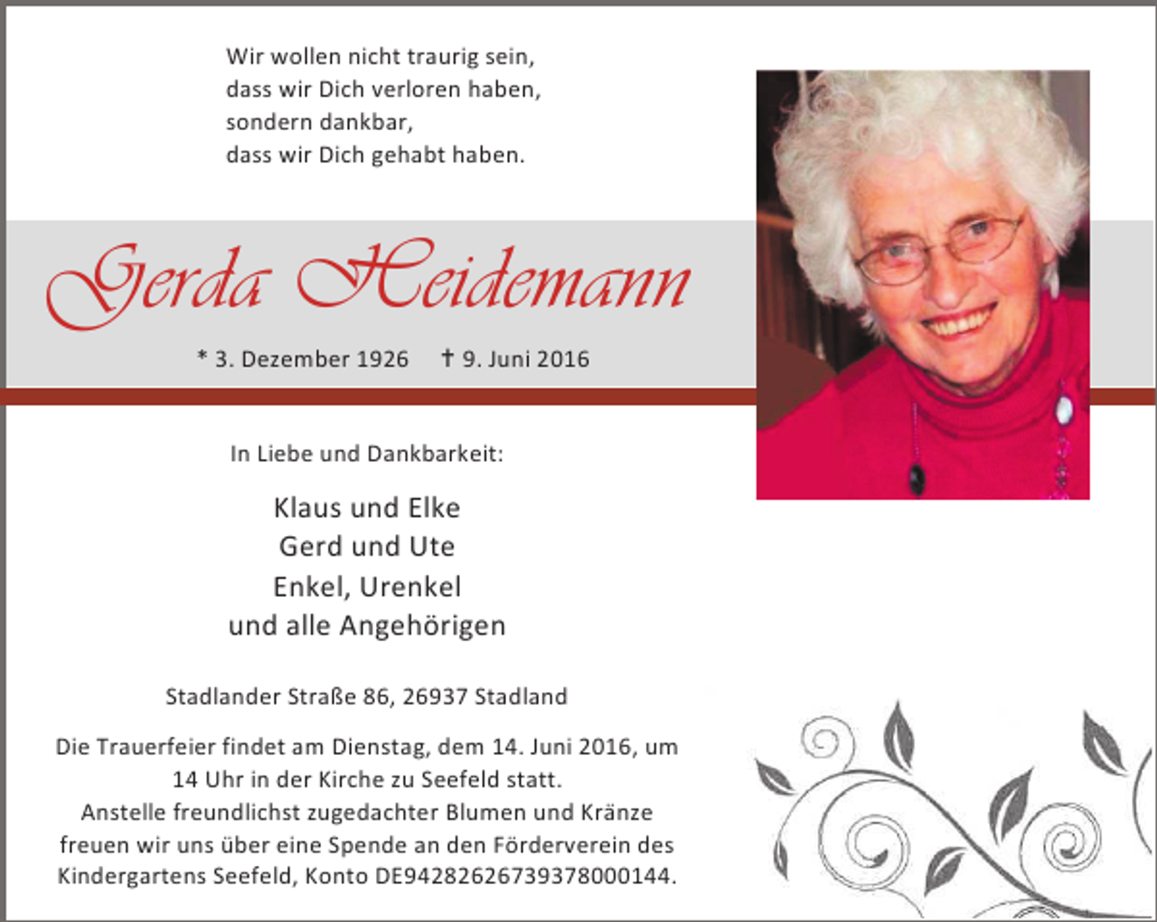 <p>Wir wollen nicht traurig sein,<br />dass wir Dich verloren haben,<br />sondern dankbar,<br />dass wir Dich gehabt haben.</p><p>Gerda Heidemann<br />* 3. Dezember 1926</p><p>B 9. Juni 2016</p><p>In Liebe und Dankbarkeit:</p><p>Klaus und Elke<br />Gerd und Ute<br />Enkel, Urenkel<br />und alle Angehörigen<br />Stadlander Straße 86, 26937 Stadland<br />Die Trauerfeier findet am Dienstag, dem 14. Juni 2016, um<br />14 Uhr in der Kirche zu Seefeld statt.<br />Anstelle freundlichst zugedachter Blumen und Kränze<br />freuen wir uns über eine Spende an den Förderverein des<br />Kindergartens Seefeld, Konto DE94282626739378000144.</p>