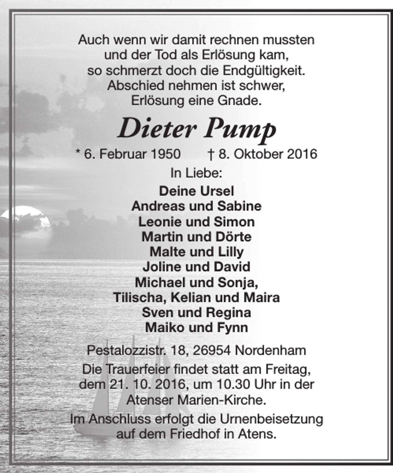 <p>Auch wenn wir damit rechnen mussten<br />und der Tod als Erlösung kam,<br />so schmerzt doch die Endgültigkeit.<br />Abschied nehmen ist schwer,<br />Erlösung eine Gnade.</p><p>Dieter Pump</p><p>* 6. Februar 1950<br />† 8. Oktober 2016<br />In Liebe:<br />Deine Ursel<br />Andreas und Sabine<br />Leonie und Simon<br />Martin und Dörte<br />Malte und Lilly<br />Joline und David<br />Michael und Sonja,<br />Tilischa, Kelian und Maira<br />Sven und Regina<br />Maiko und Fynn<br />Pestalozzistr. 18, 26954 Nordenham<br />Die Trauerfeier findet statt am Freitag,<br />dem 21. 10. 2016, um 10.30 Uhr in der<br />Atenser Marien-Kirche.<br />Im Anschluss erfolgt die Urnenbeisetzung<br />auf dem Friedhof in Atens.</p>