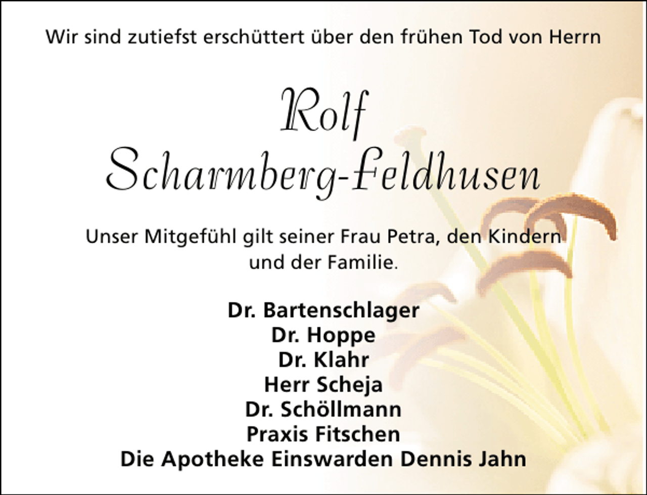 <p>Wir sind zutiefst erschüttert über den frühen Tod von Herrn</p><p>Rolf<br />Scharmberg-Feldhusen<br />Unser Mitgefühl gilt seiner Frau Petra, den Kindern<br />und der Familie.</p><p>Dr. Bartenschlager<br />Dr. Hoppe<br />Dr. Klahr<br />Herr Scheja<br />Dr. Schöllmann<br />Praxis Fitschen<br />Die Apotheke Einswarden Dennis Jahn</p>