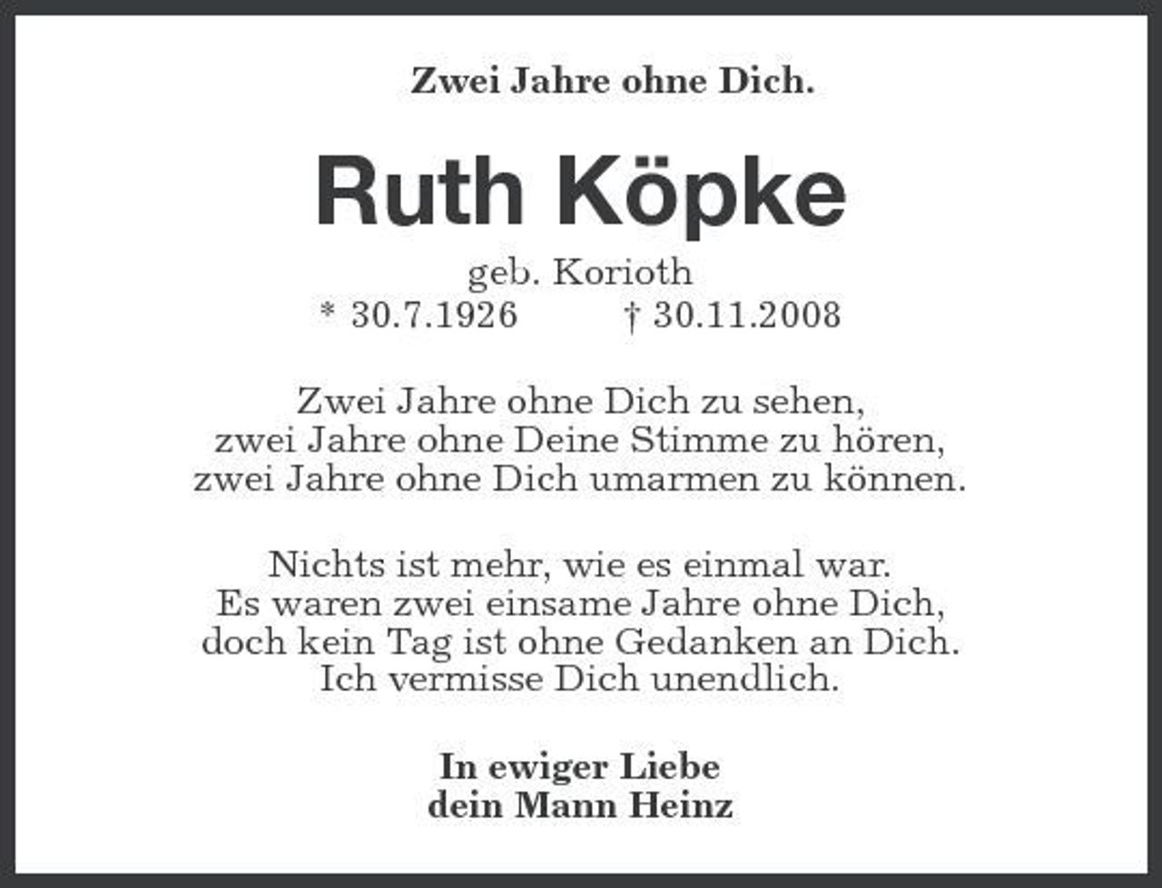 <p>Zwei Jahre ohne Dich.<br />Ruth Köpke<br />geb. Korioth<br />* 30.7.1926 † 30.11.2008<br />Zwei Jahre ohne Dich zu sehen,<br />zwei Jahre ohne Deine Stimme zu hören,<br />zwei Jahre ohne Dich umarmen zu können.<br />Nichts ist mehr, wie es einmal war.<br />Es waren zwei einsame Jahre ohne Dich,<br />doch kein Tag ist ohne Gedanken an Dich.<br />Ich vermisse Dich unendlich.<br />In ewiger Liebe<br />dein Mann Heinz</p>