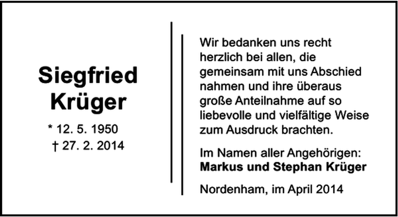 <p>Siegfried<br />Krüger<br />* 12. 5. 1950<br />† 27. 2. 2014</p><p>Wir bedanken uns recht<br />herzlich bei allen, die<br />gemeinsam mit uns Abschied<br />nahmen und ihre überaus<br />große Anteilnahme auf so<br />liebevolle und vielfältige Weise<br />zum Ausdruck brachten.<br />Im Namen aller Angehörigen:<br />Markus und Stephan Krüger<br />Nordenham, im April 2014</p>