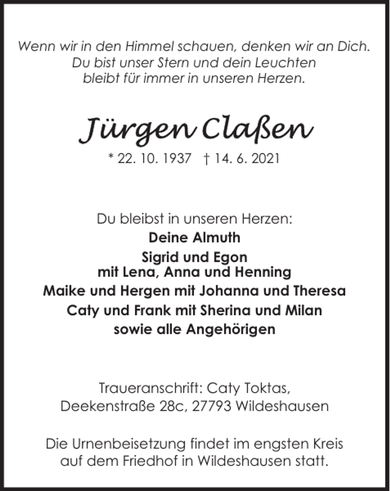 <p>Wenn wir in den Himmel schauen, denken wir an Dich.<br />Du bist unser Stern und dein Leuchten<br />bleibt für immer in unseren Herzen.</p>
<p>* 22. 10. 1937 † 14. 6. 2021</p>
<p>Du bleibst in unseren Herzen:<br />Deine Almuth<br />Sigrid und Egon<br />mit Lena, Anna und Henning<br />Maike und Hergen mit Johanna und Theresa<br />Caty und Frank mit Sherina und Milan<br />sowie alle Angehörigen</p>
<p>Traueranschrift: Caty Toktas,<br />Deekenstraße 28c, 27793 Wildeshausen<br />Die Urnenbeisetzung findet im engsten Kreis<br />auf dem Friedhof in Wildeshausen statt.</p>