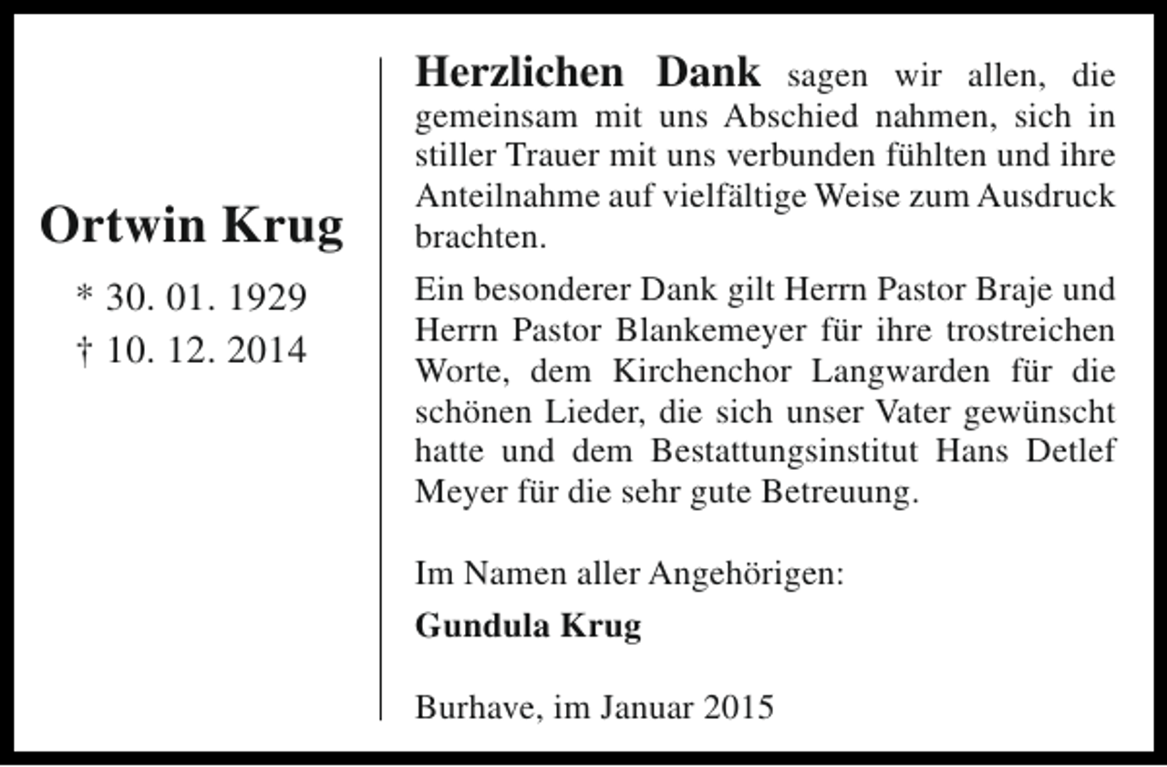 <p>Herzlichen Dank</p><p>Ortwin Krug<br />* 30. 01. 1929<br />† 10. 12. 2014</p><p>sagen wir allen, die<br />gemeinsam mit uns Abschied nahmen, sich in<br />stiller Trauer mit uns verbunden fühlten und ihre<br />Anteilnahme auf vielfältige Weise zum Ausdruck<br />brachten.<br />Ein besonderer Dank gilt Herrn Pastor Braje und<br />Herrn Pastor Blankemeyer für ihre trostreichen<br />Worte, dem Kirchenchor Langwarden für die<br />schönen Lieder, die sich unser Vater gewünscht<br />hatte und dem Bestattungsinstitut Hans Detlef<br />Meyer für die sehr gute Betreuung.<br />Im Namen aller Angehörigen:<br />Gundula Krug<br />Burhave, im Januar 2015</p>