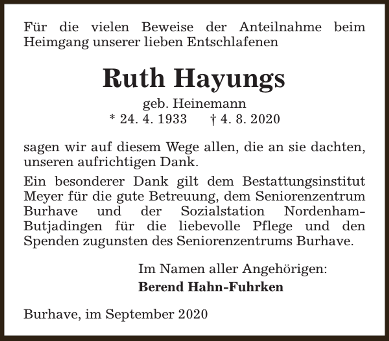 <p>Für die vielen Beweise der Anteilnahme beim<br />Heimgang unserer lieben Entschlafenen</p><p>Ruth Hayungs<br />geb. Heinemann<br />* 24. 4. 1933<br />† 4. 8. 2020</p><p>sagen wir auf diesem Wege allen, die an sie dachten,<br />unseren aufrichtigen Dank.<br />Ein besonderer Dank gilt dem Bestattungsinstitut<br />Meyer für die gute Betreuung, dem Seniorenzentrum<br />Burhave und der Sozialstation NordenhamButjadingen für die liebevolle Pflege und den<br />Spenden zugunsten des Seniorenzentrums Burhave.<br />Im Namen aller Angehörigen:<br />Berend Hahn-Fuhrken<br />Burhave, im September 2020</p>