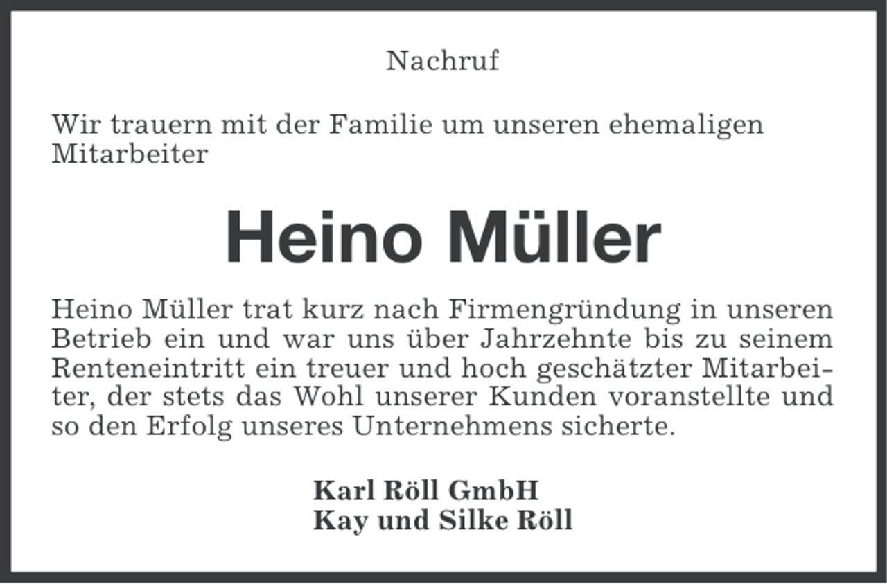 <p>Nachruf<br />Wir trauern mit der Familie um unseren ehemaligen<br />Mitarbeiter</p><p>Heino Müller<br />Heino Müller trat kurz nach Firmengründung in unseren<br />Betrieb ein und war uns über Jahrzehnte bis zu seinem<br />Renteneintritt ein treuer und hoch geschätzter Mitarbeiter, der stets das Wohl unserer Kunden voranstellte und<br />so den Erfolg unseres Unternehmens sicherte.<br />Karl Röll GmbH<br />Kay und Silke Röll</p>