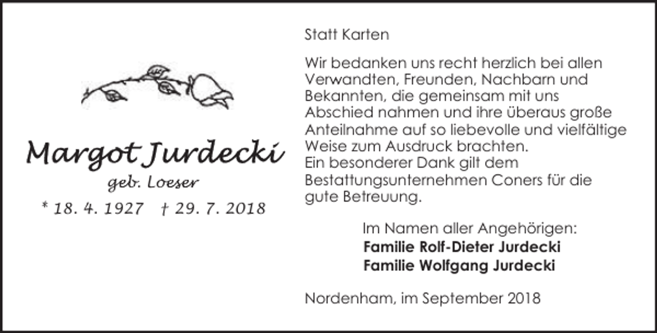 <p>Statt Karten</p><p>geb. Loe<br />ge<br />oeser<br />* 18. 4. 1927</p><p>† 29. 7. 2018</p><p>Wir bedanken uns recht herzlich bei allen<br />r andten, Freunden, Nachbarn und<br />Verw<br />Bekannten, die gemeinsam mit uns<br />Abschied nahmen und ihre überaus große<br />Anteilnahme auf so liebevolle und vielfältige<br />Weise zum Ausdruck brachten.<br />Ein besonderer Dank gilt dem<br />Bestattungsunternehmen Coners für die<br />gute Betreuung.<br />Im Namen aller Angehörigen:<br />Familie Rolf-Dieter Jurdecki<br />Familie Wolfgang Jurdecki<br />Nordenham, im September 2018</p>