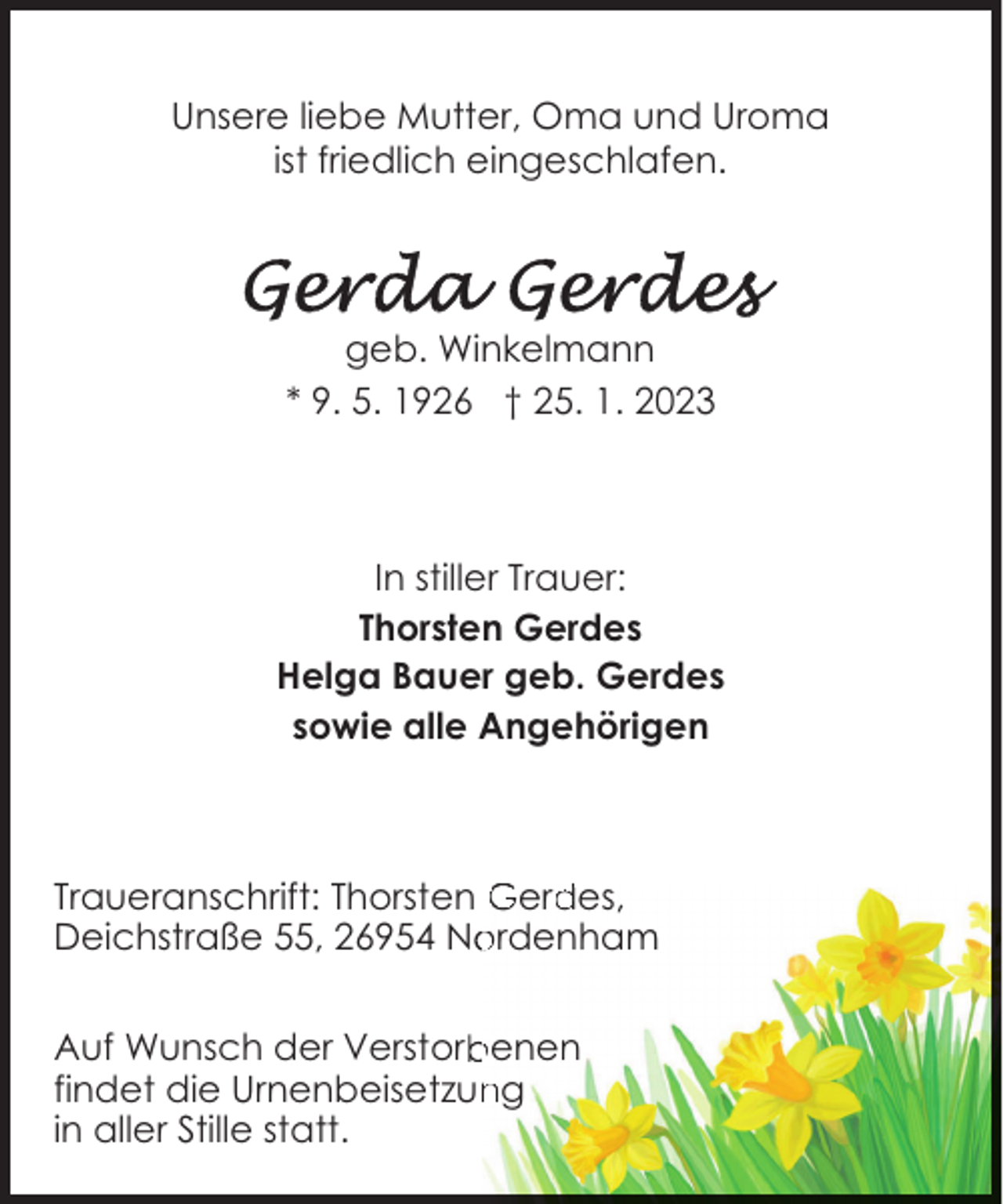 <p>Unsere liebe Mutter, Oma und Uroma<br />ist friedlich eingeschlafen.</p><p>geb. Winkelmann<br />* 9. 5. 1926 † 25. 1. 2023</p><p>In stiller Trauer:<br />Thorsten Gerdes<br />Helga Bauer geb. Gerdes<br />sowie alle Angehörigen</p><p>Traueranschrift: Thorsten Gerdes,<br />Deichstraße 55, 26954 Nordenham<br />Auf Wunsch der Verstorbenen<br />findet die Urnenbeisetzung<br />in aller Stille statt.</p>