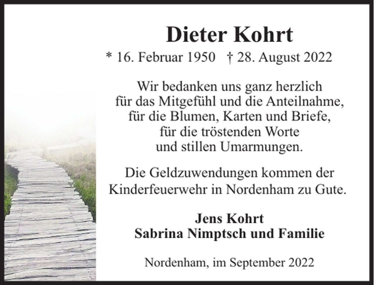 <p>Dieter Kohrt</p><p>* 16. Februar 1950 † 28. August 2022<br />Wir bedanken uns ganz herzlich<br />für das Mitgefühl und die Anteilnahme,<br />für die Blumen, Karten und Briefe,<br />für die tröstenden Worte<br />und stillen Umarmungen.<br />Die Geldzuwendungen kommen der<br />Kinderfeuerwehr in Nordenham zu Gute.<br />Jens Kohrt<br />Sabrina Nimptsch und Familie<br />Nordenham, im September 2022</p>