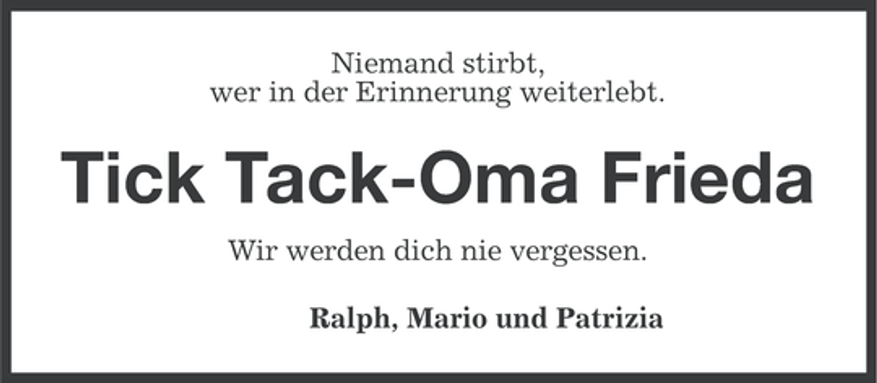 <p>Niemand stirbt,<br />wer in der Erinnerung weiterlebt.</p><p>Tick Tack-Oma Frieda<br />Wir werden dich nie vergessen.<br />Ralph, Mario und Patrizia</p>