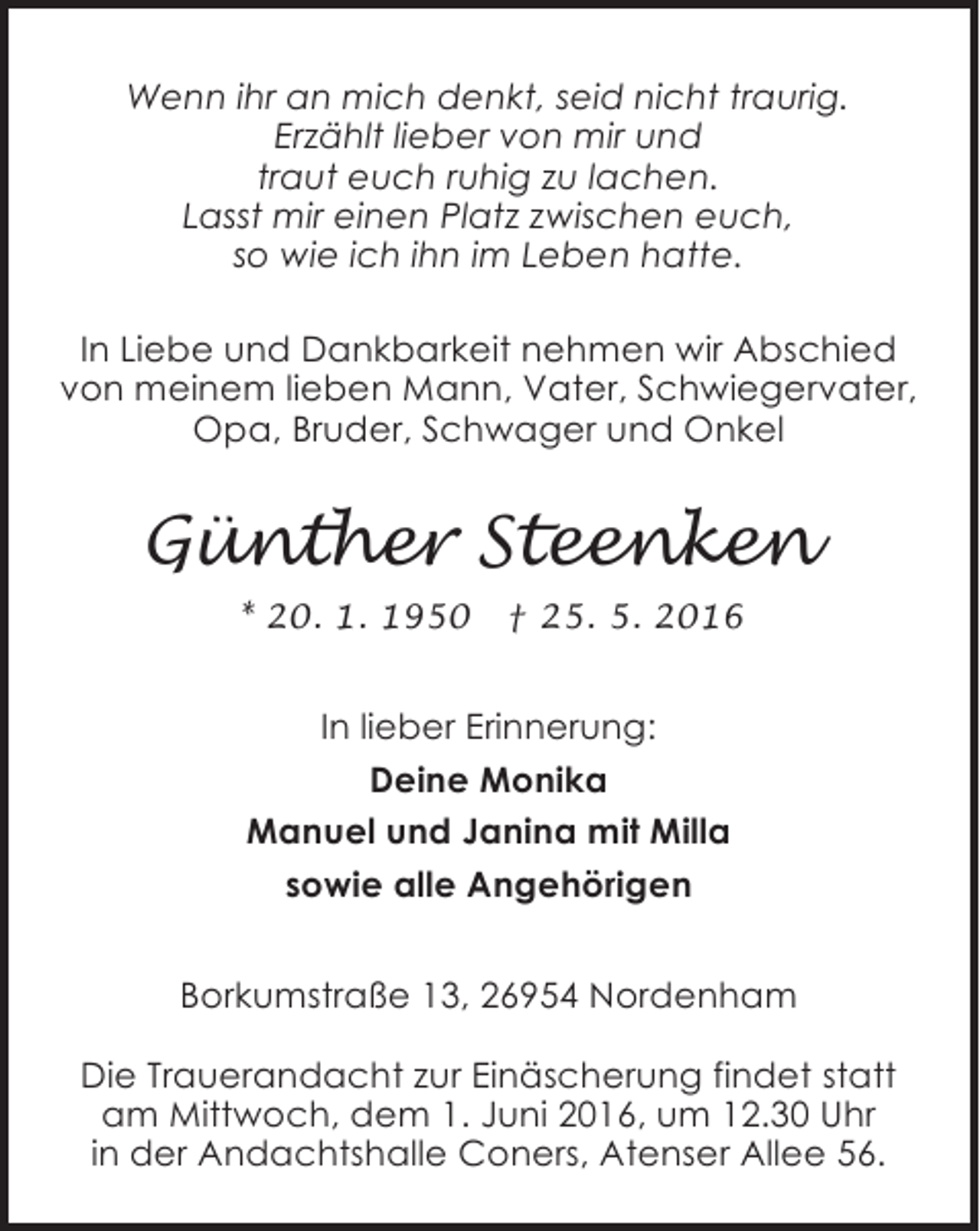 <p>Wenn ihr an mich denkt, seid nicht traurig.<br />Erzählt lieber von mir und<br />traut euch ruhig zu lachen.<br />Lasst mir einen Platz zwischen euch,<br />so wie ich ihn im Leben hatte.<br />In Liebe und Dankbarkeit nehmen wir Abschied<br />von meinem lieben Mann, Vater, Schwiegervater,<br />Opa, Bruder, Schwager und Onkel</p><p>Günther Steenken<br />* 20. 1. 1950</p><p>† 25. 5. 2016</p><p>In lieber Erinnerung:<br />Deine Monika<br />Manuel und Janina mit Milla<br />sowie alle Angehörigen<br />Borkumstraße 13, 26954 Nordenham<br />Die Trauerandacht zur Einäscherung findet statt<br />am Mittwoch, dem 1. Juni 2016, um 12.30 Uhr<br />in der Andachtshalle Coners, Atenser Allee 56.</p>