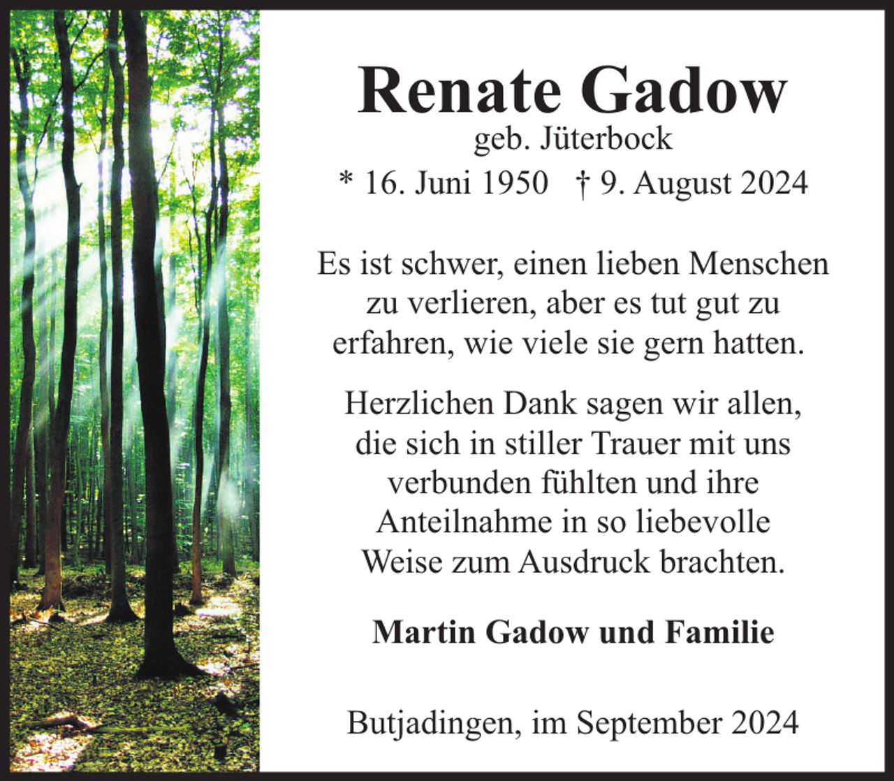 <p>Renate Gadow</p><p>geb. Jüterbock<br />* 16. Juni 1950 † 9. August 2024<br />Es ist schwer, einen lieben Menschen<br />zu verlieren, aber es tut gut zu<br />erfahren, wie viele sie gern hatten.<br />Herzlichen Dank sagen wir allen,<br />die sich in stiller Trauer mit uns<br />verbunden fühlten und ihre<br />Anteilnahme in so liebevolle<br />Weise zum Ausdruck brachten.<br />Martin Gadow und Familie<br />Butjadingen, im September 2024</p>