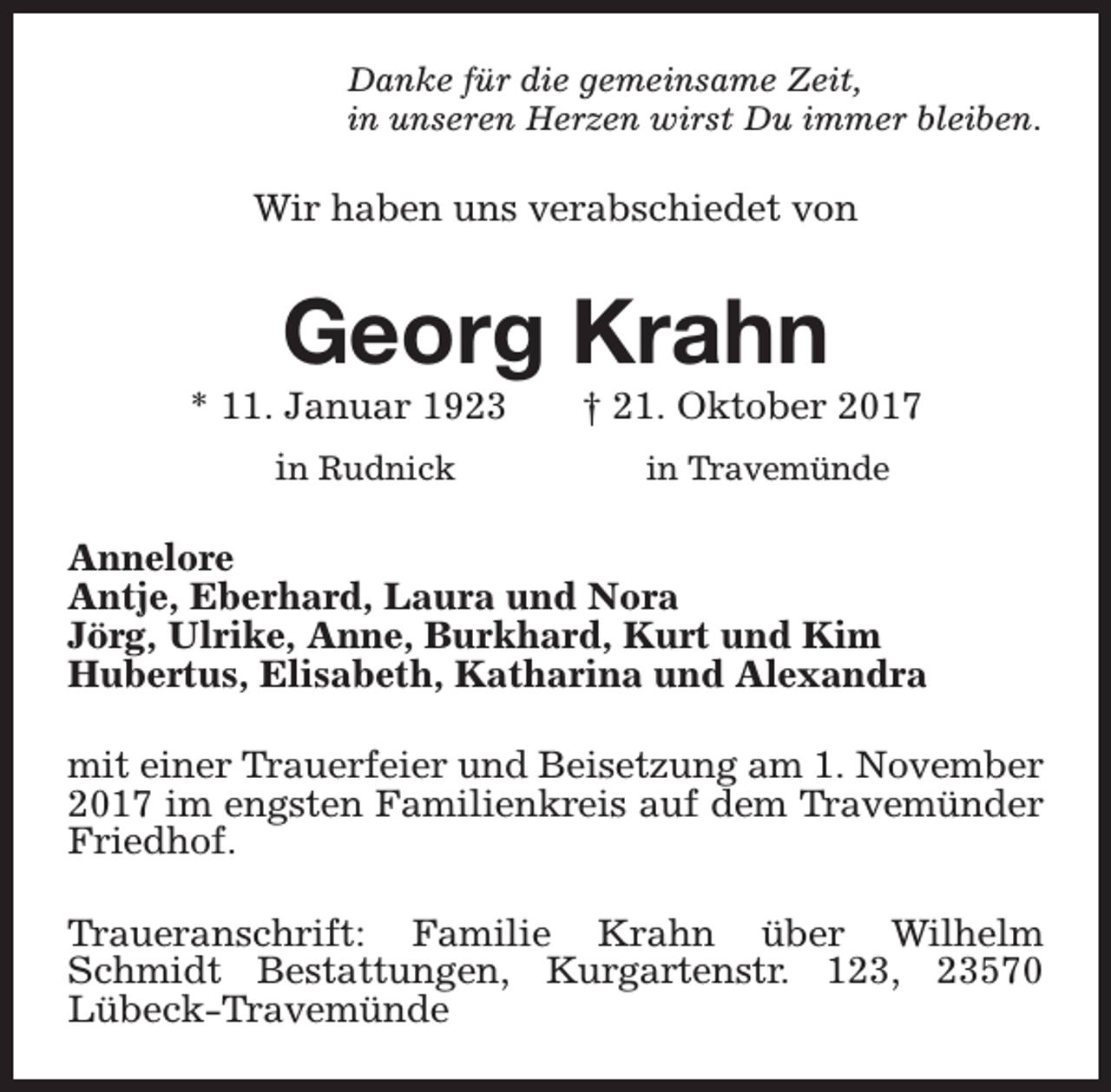 <p>Danke für die gemeinsame Zeit,<br />in unseren Herzen wirst Du immer bleiben.</p><p>Wir haben uns verabschiedet von</p><p>Georg Krahn</p><p>* 11. Januar 1923<br />in Rudnick</p><p>† 21. Oktober 2017<br />in Travemünde</p><p>Annelore<br />Antje, Eberhard, Laura und Nora<br />Jörg, Ulrike, Anne, Burkhard, Kurt und Kim<br />Hubertus, Elisabeth, Katharina und Alexandra<br />mit einer Trauerfeier und Beisetzung am 1. November<br />2017 im engsten Familienkreis auf dem Travemünder<br />Friedhof.<br />Traueranschrift: Familie Krahn über Wilhelm<br />Schmidt Bestattungen, Kurgartenstr. 123, 23570<br />Lübeck-Travemünde</p>