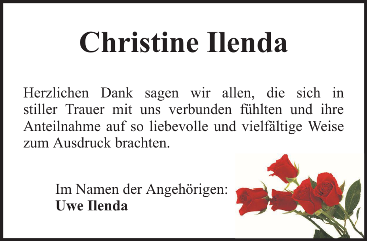 <p>Christine Ilenda<br />Herzlichen Dank sagen wir allen, die sich in<br />stiller Trauer mit uns verbunden fühlten und ihre<br />Anteilnahme auf so liebevolle und vielfältige Weise<br />zum Ausdruck brachten.<br />Im Namen der Angehörigen:<br />Uwe Ilenda</p>